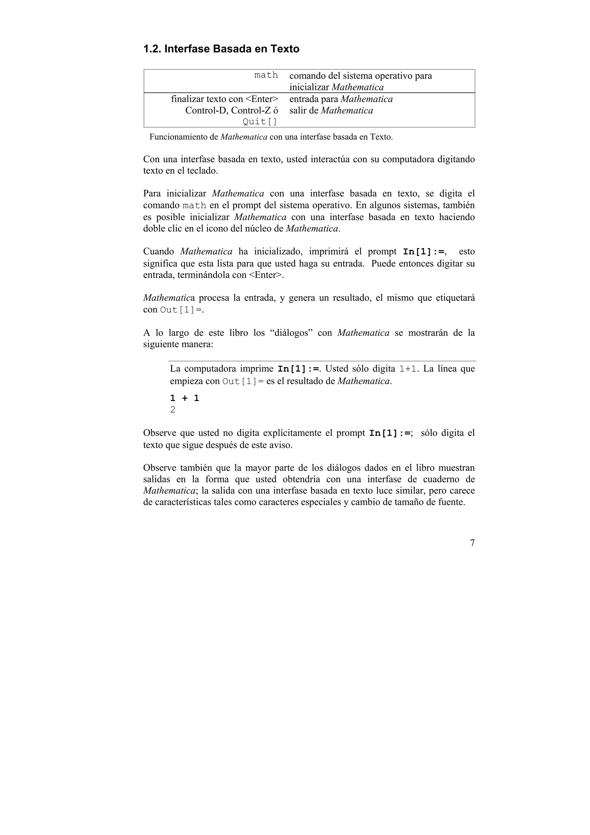 1.2. Interfase Basada en Texto

                            math     comando del sistema operativo para
                                     inicializar Mathematica
      finalizar texto con <Enter>    entrada para Mathematica
          Control-D, Control-Z ó     salir de Mathematica
                         Quit[]
 Funcionamiento de Mathematica con una interfase basada en Texto.

Con una interfase basada en texto, usted interactúa con su computadora digitando
texto en el teclado.

Para inicializar Mathematica con una interfase basada en texto, se digita el
comando math en el prompt del sistema operativo. En algunos sistemas, también
es posible inicializar Mathematica con una interfase basada en texto haciendo
doble clic en el icono del núcleo de Mathematica.

Cuando Mathematica ha inicializado, imprimirá el prompt In[1]:=, esto
significa que esta lista para que usted haga su entrada. Puede entonces digitar su
entrada, terminándola con <Enter>.

Mathematica procesa la entrada, y genera un resultado, el mismo que etiquetará
con Out[1]=.

A lo largo de este libro los “diálogos” con Mathematica se mostrarán de la
siguiente manera:

      La computadora imprime In[1]:=. Usted sólo digita 1+1. La línea que
      empieza con Out[1]= es el resultado de Mathematica.
      1 + 1
      2

Observe que usted no digita explícitamente el prompt In[1]:=; sólo digita el
texto que sigue después de este aviso.

Observe también que la mayor parte de los diálogos dados en el libro muestran
salidas en la forma que usted obtendría con una interfase de cuaderno de
Mathematica; la salida con una interfase basada en texto luce similar, pero carece
de características tales como caracteres especiales y cambio de tamaño de fuente.



                                                                                7
 