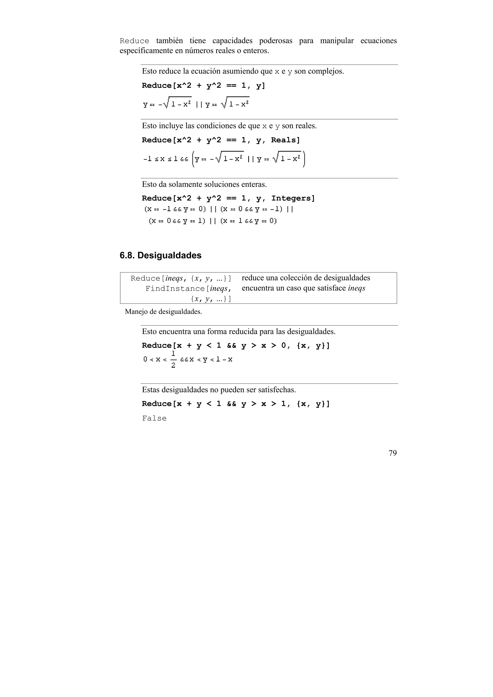 Reduce también tiene capacidades poderosas para manipular ecuaciones
específicamente en números reales o enteros.

      Esto reduce la ecuación asumiendo que x e y son complejos.
      Reduce[x^2 + y^2 == 1, y]



      Esto incluye las condiciones de que x e y son reales.
      Reduce[x^2 + y^2 == 1, y, Reals]




      Esto da solamente soluciones enteras.
      Reduce[x^2 + y^2 == 1, y, Integers]




6.8. Desigualdades

  Reduce[ineqs, {x, y, ...}]        reduce una colección de desigualdades
     FindInstance[ineqs,            encuentra un caso que satisface ineqs
                {x, y, ...}]
 Manejo de desigualdades.

      Esto encuentra una forma reducida para las desigualdades.
      Reduce[x + y < 1 && y > x > 0, {x, y}]




      Estas desigualdades no pueden ser satisfechas.
      Reduce[x + y < 1 && y > x > 1, {x, y}]
      False



                                                                            79
 