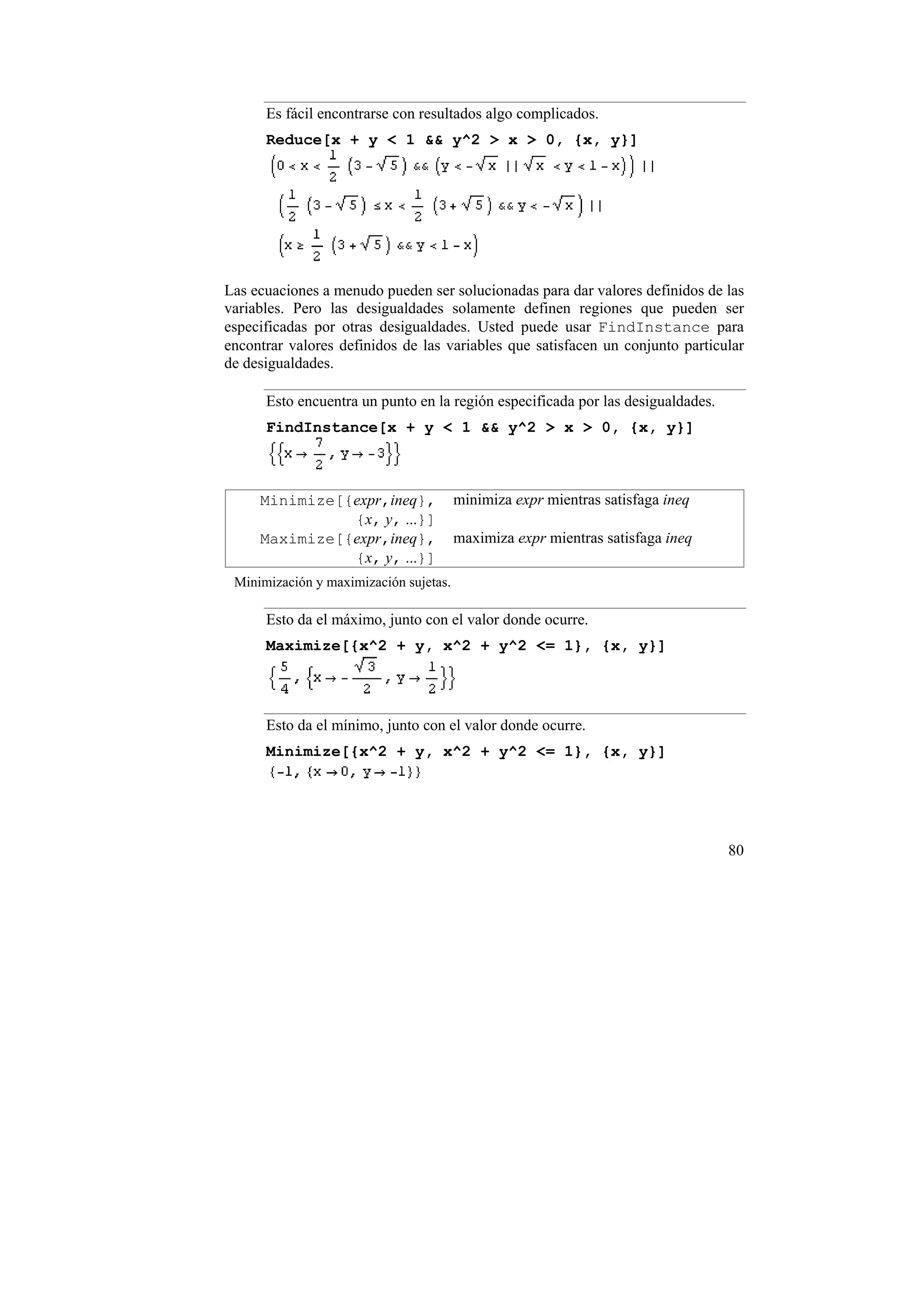 Es fácil encontrarse con resultados algo complicados.
      Reduce[x + y < 1 && y^2 > x > 0, {x, y}]




Las ecuaciones a menudo pueden ser solucionadas para dar valores definidos de las
variables. Pero las desigualdades solamente definen regiones que pueden ser
especificadas por otras desigualdades. Usted puede usar FindInstance para
encontrar valores definidos de las variables que satisfacen un conjunto particular
de desigualdades.

      Esto encuentra un punto en la región especificada por las desigualdades.
      FindInstance[x + y < 1 && y^2 > x > 0, {x, y}]



     Minimize[{expr,ineq},              minimiza expr mientras satisfaga ineq
               {x, y, ...}]
     Maximize[{expr,ineq},              maximiza expr mientras satisfaga ineq
               {x, y, ...}]
 Minimización y maximización sujetas.

      Esto da el máximo, junto con el valor donde ocurre.
      Maximize[{x^2 + y, x^2 + y^2 <= 1}, {x, y}]




      Esto da el mínimo, junto con el valor donde ocurre.
      Minimize[{x^2 + y, x^2 + y^2 <= 1}, {x, y}]




                                                                                 80
 