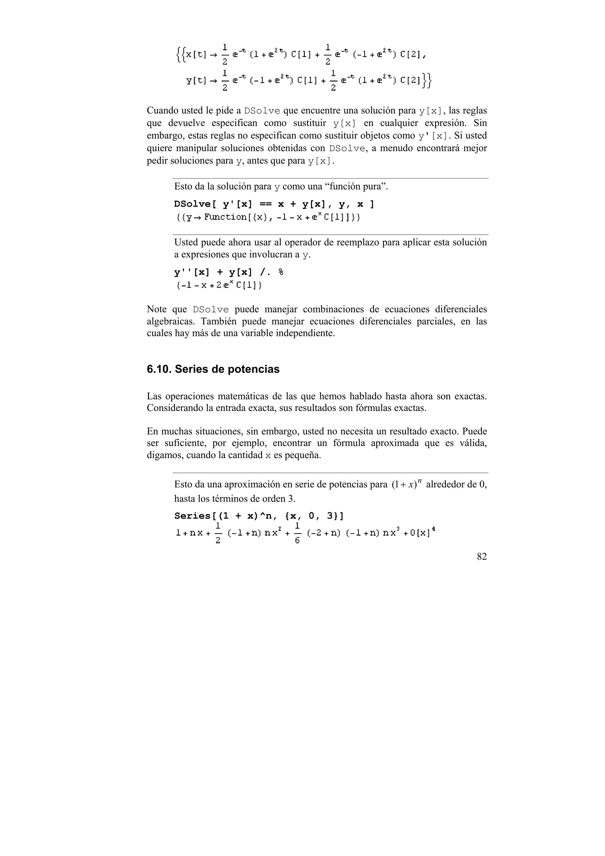 Cuando usted le pide a DSolve que encuentre una solución para y[x], las reglas
que devuelve especifican como sustituir y[x] en cualquier expresión. Sin
embargo, estas reglas no especifican como sustituir objetos como y'[x]. Si usted
quiere manipular soluciones obtenidas con DSolve, a menudo encontrará mejor
pedir soluciones para y, antes que para y[x].

      Esto da la solución para y como una “función pura”.
      DSolve[ y'[x] == x + y[x], y, x ]


      Usted puede ahora usar al operador de reemplazo para aplicar esta solución
      a expresiones que involucran a y.
      y''[x] + y[x] /. %


Note que DSolve puede manejar combinaciones de ecuaciones diferenciales
algebraicas. También puede manejar ecuaciones diferenciales parciales, en las
cuales hay más de una variable independiente.


6.10. Series de potencias

Las operaciones matemáticas de las que hemos hablado hasta ahora son exactas.
Considerando la entrada exacta, sus resultados son fórmulas exactas.

En muchas situaciones, sin embargo, usted no necesita un resultado exacto. Puede
ser suficiente, por ejemplo, encontrar un fórmula aproximada que es válida,
digamos, cuando la cantidad x es pequeña.

      Esto da una aproximación en serie de potencias para (1 + x) n alrededor de 0,
      hasta los términos de orden 3.
      Series[(1 + x)^n, {x, 0, 3}]



                                                                                82
 