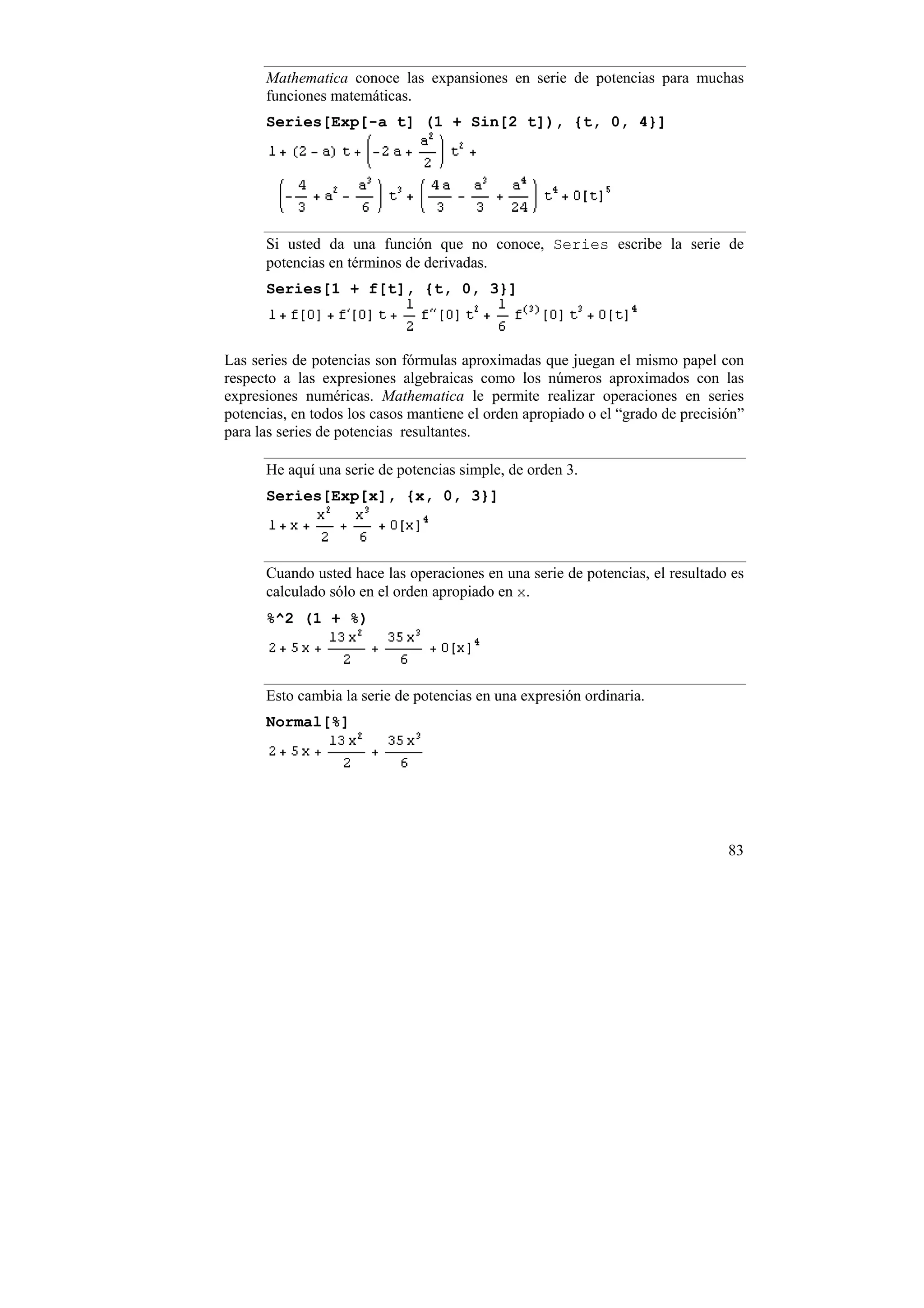 Mathematica conoce las expansiones en serie de potencias para muchas
      funciones matemáticas.
      Series[Exp[-a t] (1 + Sin[2 t]), {t, 0, 4}]




      Si usted da una función que no conoce, Series escribe la serie de
      potencias en términos de derivadas.
      Series[1 + f[t], {t, 0, 3}]



Las series de potencias son fórmulas aproximadas que juegan el mismo papel con
respecto a las expresiones algebraicas como los números aproximados con las
expresiones numéricas. Mathematica le permite realizar operaciones en series
potencias, en todos los casos mantiene el orden apropiado o el “grado de precisión”
para las series de potencias resultantes.

      He aquí una serie de potencias simple, de orden 3.
      Series[Exp[x], {x, 0, 3}]



      Cuando usted hace las operaciones en una serie de potencias, el resultado es
      calculado sólo en el orden apropiado en x.
      %^2 (1 + %)



      Esto cambia la serie de potencias en una expresión ordinaria.
      Normal[%]




                                                                                83
 