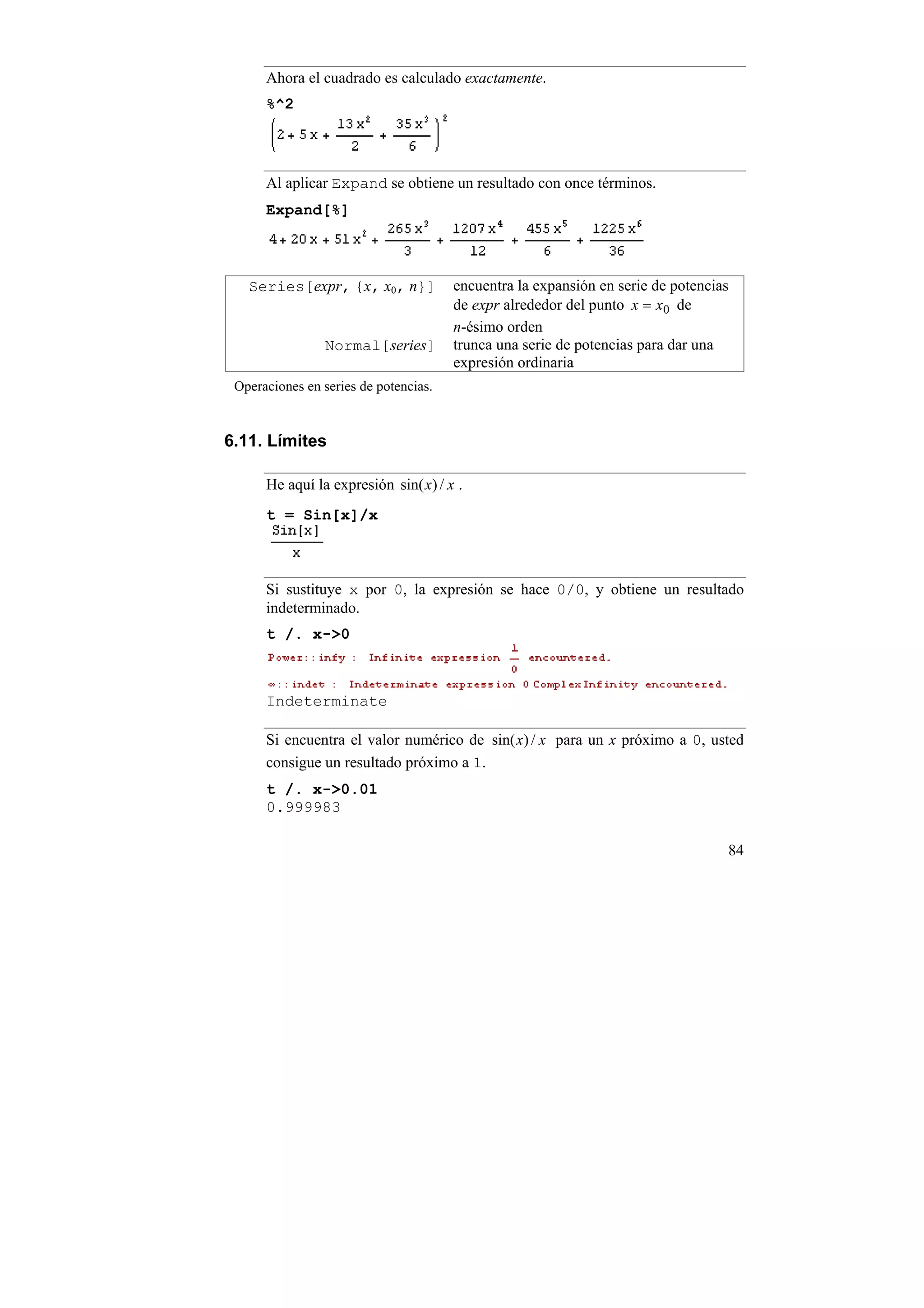 Ahora el cuadrado es calculado exactamente.
      %^2




      Al aplicar Expand se obtiene un resultado con once términos.
      Expand[%]



   Series[expr, {x, x0, n}]            encuentra la expansión en serie de potencias
                                       de expr alrededor del punto x = x0 de
                                       n-ésimo orden
                 Normal[series]        trunca una serie de potencias para dar una
                                       expresión ordinaria
 Operaciones en series de potencias.


6.11. Límites

      He aquí la expresión sin( x) / x .
      t = Sin[x]/x



      Si sustituye x por 0, la expresión se hace 0/0, y obtiene un resultado
      indeterminado.
      t /. x->0



      Indeterminate

      Si encuentra el valor numérico de sin( x) / x para un x próximo a 0, usted
      consigue un resultado próximo a 1.
      t /. x->0.01
      0.999983

                                                                                  84
 