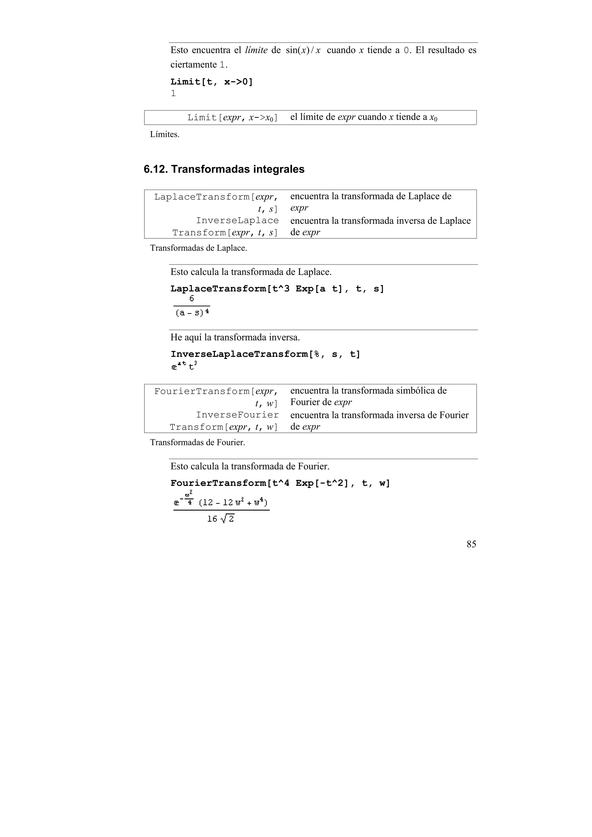 Esto encuentra el límite de sin( x) / x cuando x tiende a 0. El resultado es
      ciertamente 1.
      Limit[t, x->0]
      1

            Limit[expr, x->x0]      el límite de expr cuando x tiende a x0
 Límites.


6.12. Transformadas integrales

  LaplaceTransform[expr,            encuentra la transformada de Laplace de
                     t, s]          expr
         InverseLaplace             encuentra la transformada inversa de Laplace
     Transform[expr, t, s]          de expr
 Transformadas de Laplace.

      Esto calcula la transformada de Laplace.
      LaplaceTransform[t^3 Exp[a t], t, s]



      He aquí la transformada inversa.
      InverseLaplaceTransform[%, s, t]


  FourierTransform[expr,            encuentra la transformada simbólica de
                     t, w]          Fourier de expr
         InverseFourier             encuentra la transformada inversa de Fourier
     Transform[expr, t, w]          de expr
 Transformadas de Fourier.

      Esto calcula la transformada de Fourier.
      FourierTransform[t^4 Exp[-t^2], t, w]




                                                                               85
 