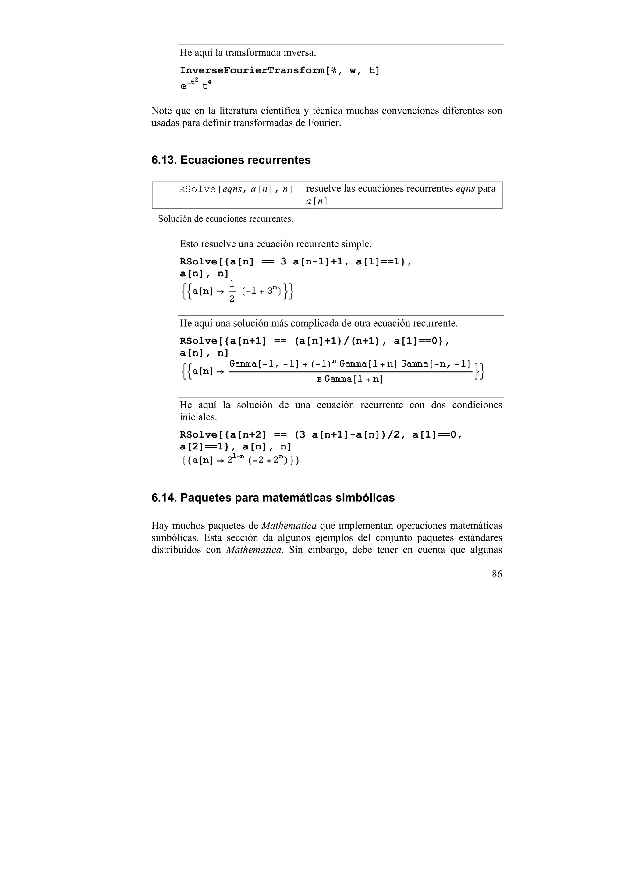 He aquí la transformada inversa.
      InverseFourierTransform[%, w, t]


Note que en la literatura científica y técnica muchas convenciones diferentes son
usadas para definir transformadas de Fourier.


6.13. Ecuaciones recurrentes

      RSolve[eqns, a[n], n]            resuelve las ecuaciones recurrentes eqns para
                                       a[n]
 Solución de ecuaciones recurrentes.

      Esto resuelve una ecuación recurrente simple.
      RSolve[{a[n] == 3 a[n-1]+1, a[1]==1},
      a[n], n]



      He aquí una solución más complicada de otra ecuación recurrente.
      RSolve[{a[n+1] == (a[n]+1)/(n+1), a[1]==0},
      a[n], n]



      He aquí la solución de una ecuación recurrente con dos condiciones
      iniciales.
      RSolve[{a[n+2] == (3 a[n+1]-a[n])/2, a[1]==0,
      a[2]==1}, a[n], n]



6.14. Paquetes para matemáticas simbólicas

Hay muchos paquetes de Mathematica que implementan operaciones matemáticas
simbólicas. Esta sección da algunos ejemplos del conjunto paquetes estándares
distribuidos con Mathematica. Sin embargo, debe tener en cuenta que algunas

                                                                                   86
 