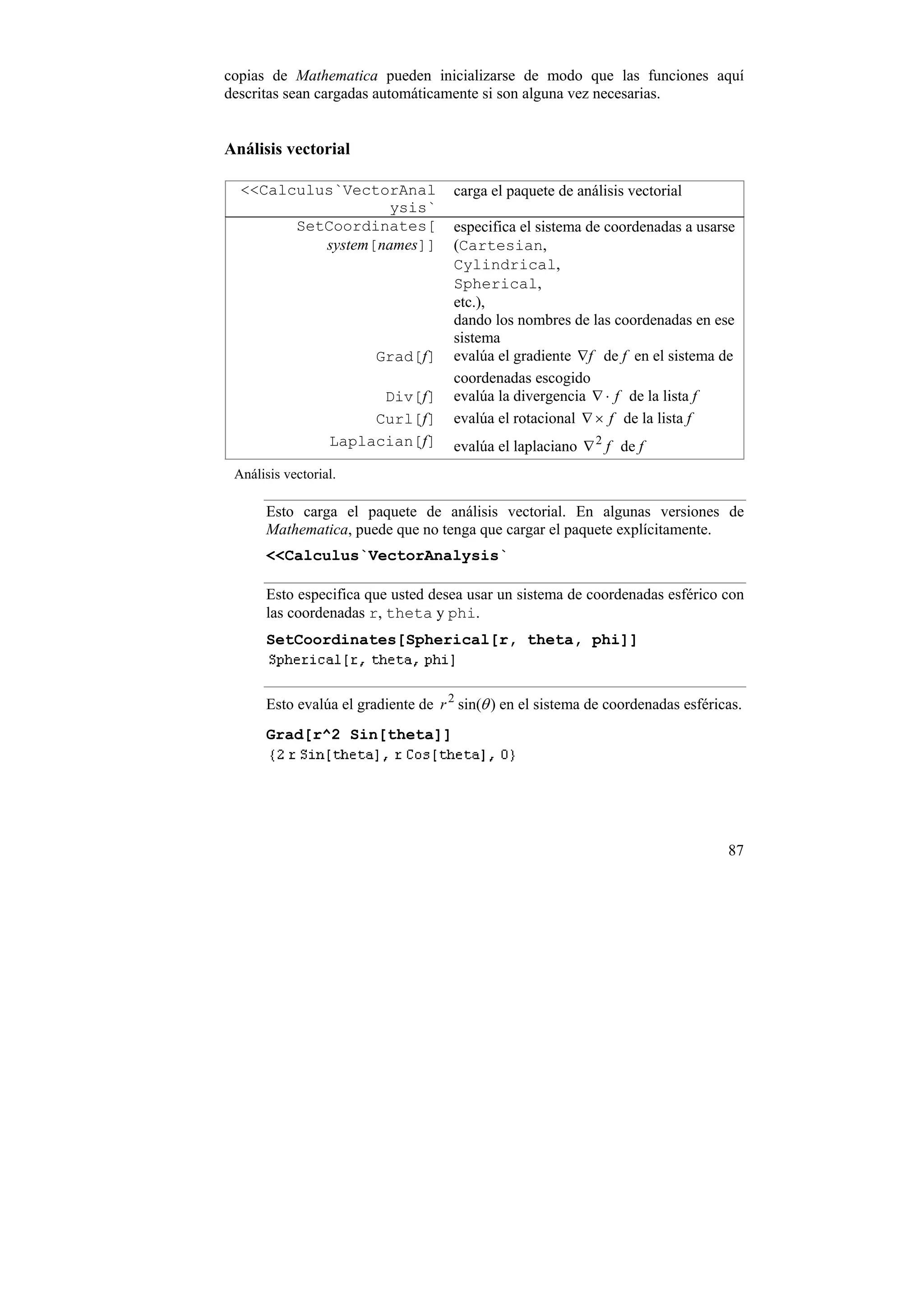 copias de Mathematica pueden inicializarse de modo que las funciones aquí
descritas sean cargadas automáticamente si son alguna vez necesarias.


Análisis vectorial

  <<Calculus`VectorAnal              carga el paquete de análisis vectorial
                    ysis`
        SetCoordinates[              especifica el sistema de coordenadas a usarse
           system[names]]            (Cartesian,
                                     Cylindrical,
                                     Spherical,
                                     etc.),
                                     dando los nombres de las coordenadas en ese
                                     sistema
                        Grad[f]      evalúa el gradiente ∇f de f en el sistema de
                                     coordenadas escogido
                        Div[f]       evalúa la divergencia ∇ ⋅ f de la lista f
                       Curl[f]       evalúa el rotacional ∇ × f de la lista f
                  Laplacian[f]       evalúa el laplaciano ∇ 2 f de f
 Análisis vectorial.

      Esto carga el paquete de análisis vectorial. En algunas versiones de
      Mathematica, puede que no tenga que cargar el paquete explícitamente.
      <<Calculus`VectorAnalysis`

      Esto especifica que usted desea usar un sistema de coordenadas esférico con
      las coordenadas r, theta y phi.
      SetCoordinates[Spherical[r, theta, phi]]



      Esto evalúa el gradiente de r 2 sin(θ ) en el sistema de coordenadas esféricas.
      Grad[r^2 Sin[theta]]




                                                                                  87
 