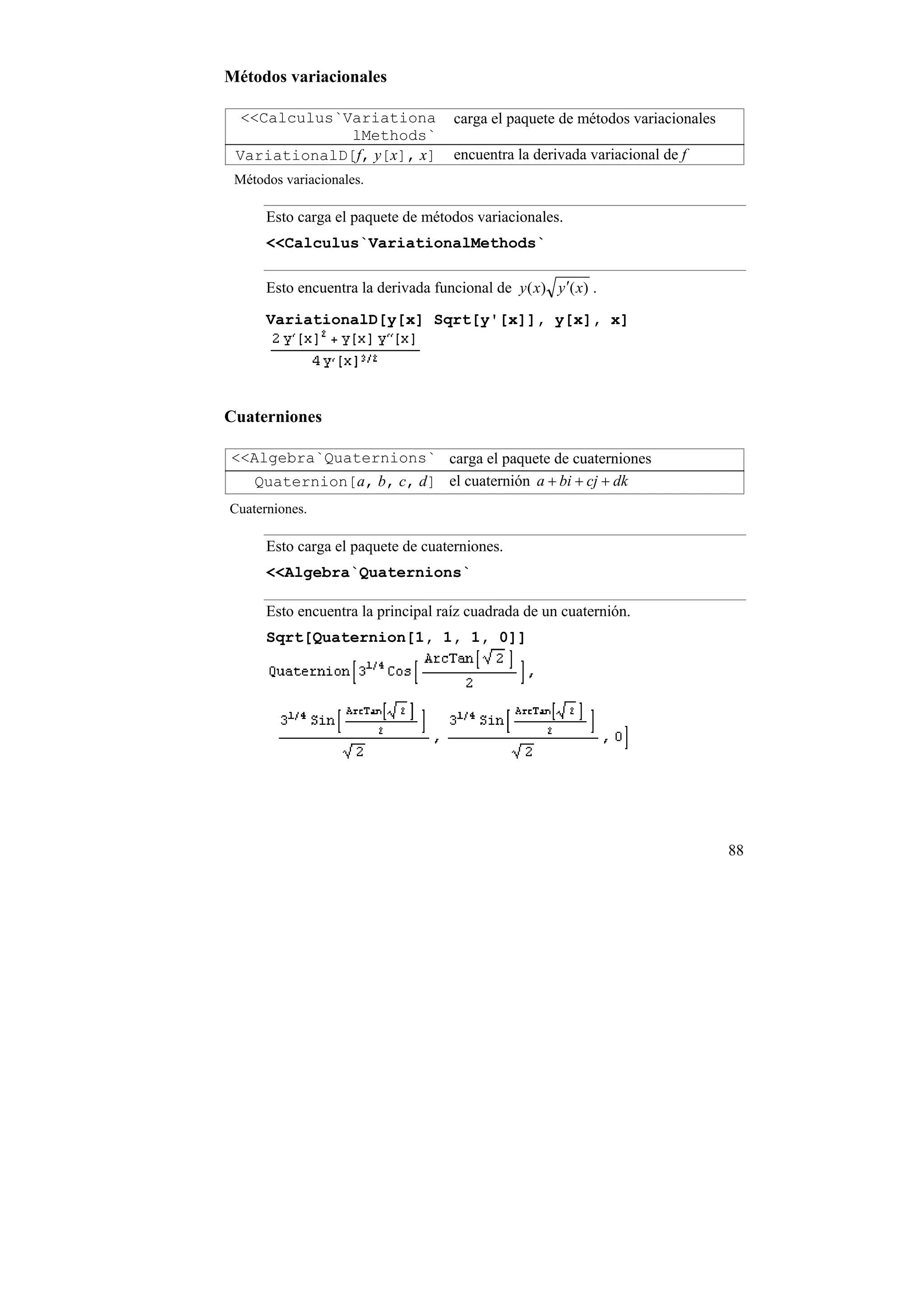 Métodos variacionales

  <<Calculus`Variationa              carga el paquete de métodos variacionales
              lMethods`
 VariationalD[f, y[x], x]            encuentra la derivada variacional de f
 Métodos variacionales.

      Esto carga el paquete de métodos variacionales.
      <<Calculus`VariationalMethods`

      Esto encuentra la derivada funcional de y ( x) y ′( x) .

      VariationalD[y[x] Sqrt[y'[x]], y[x], x]




Cuaterniones

<<Algebra`Quaternions` carga el paquete de cuaterniones
   Quaternion[a, b, c, d] el cuaternión a + bi + cj + dk
Cuaterniones.

      Esto carga el paquete de cuaterniones.
      <<Algebra`Quaternions`

      Esto encuentra la principal raíz cuadrada de un cuaternión.
      Sqrt[Quaternion[1, 1, 1, 0]]




                                                                                 88
 