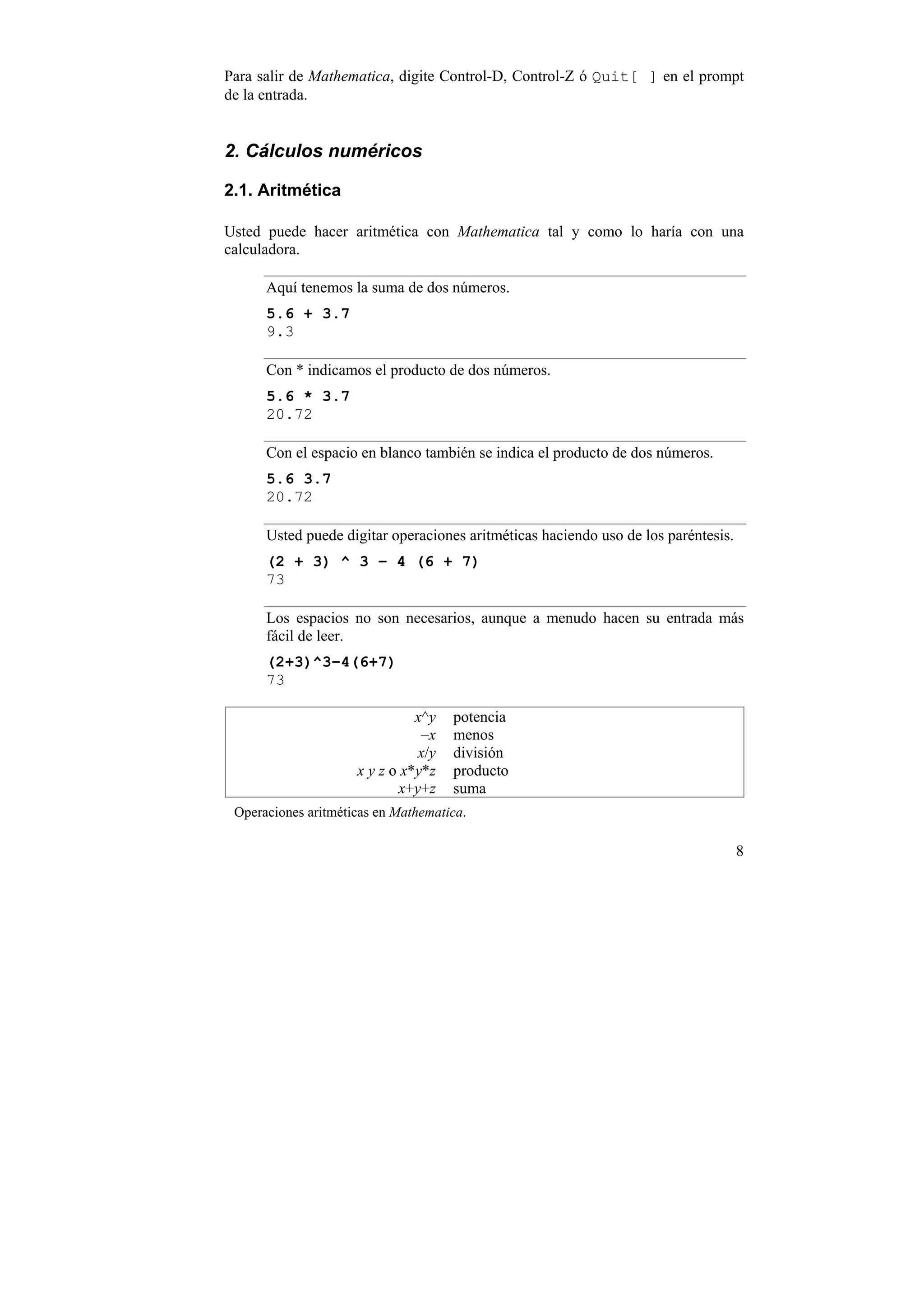 Para salir de Mathematica, digite Control-D, Control-Z ó Quit[ ] en el prompt
de la entrada.


2. Cálculos numéricos

2.1. Aritmética

Usted puede hacer aritmética con Mathematica tal y como lo haría con una
calculadora.

      Aquí tenemos la suma de dos números.
      5.6 + 3.7
      9.3

      Con * indicamos el producto de dos números.
      5.6 * 3.7
      20.72

      Con el espacio en blanco también se indica el producto de dos números.
      5.6 3.7
      20.72

      Usted puede digitar operaciones aritméticas haciendo uso de los paréntesis.
      (2 + 3) ^ 3 – 4 (6 + 7)
      73

      Los espacios no son necesarios, aunque a menudo hacen su entrada más
      fácil de leer.
      (2+3)^3–4(6+7)
      73

                               x^y   potencia
                                –x   menos
                               x/y   división
                     x y z o x*y*z   producto
                            x+y+z    suma
 Operaciones aritméticas en Mathematica.

                                                                                    8
 