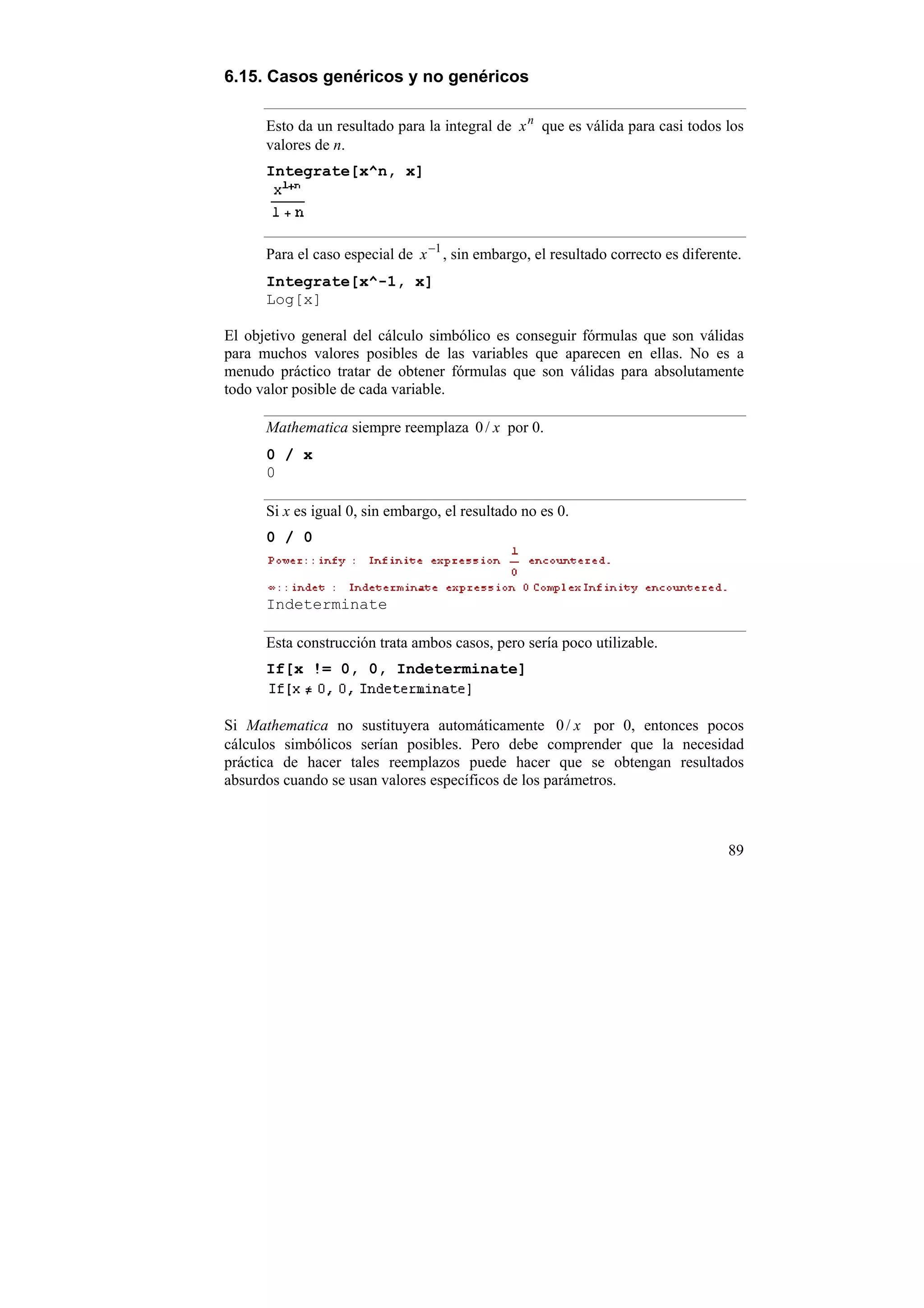 6.15. Casos genéricos y no genéricos

      Esto da un resultado para la integral de x n que es válida para casi todos los
      valores de n.
      Integrate[x^n, x]




      Para el caso especial de x −1 , sin embargo, el resultado correcto es diferente.
      Integrate[x^-1, x]
      Log[x]

El objetivo general del cálculo simbólico es conseguir fórmulas que son válidas
para muchos valores posibles de las variables que aparecen en ellas. No es a
menudo práctico tratar de obtener fórmulas que son válidas para absolutamente
todo valor posible de cada variable.

      Mathematica siempre reemplaza 0 / x por 0.
      0 / x
      0

      Si x es igual 0, sin embargo, el resultado no es 0.
      0 / 0



      Indeterminate

      Esta construcción trata ambos casos, pero sería poco utilizable.
      If[x != 0, 0, Indeterminate]


Si Mathematica no sustituyera automáticamente 0 / x por 0, entonces pocos
cálculos simbólicos serían posibles. Pero debe comprender que la necesidad
práctica de hacer tales reemplazos puede hacer que se obtengan resultados
absurdos cuando se usan valores específicos de los parámetros.



                                                                                   89
 