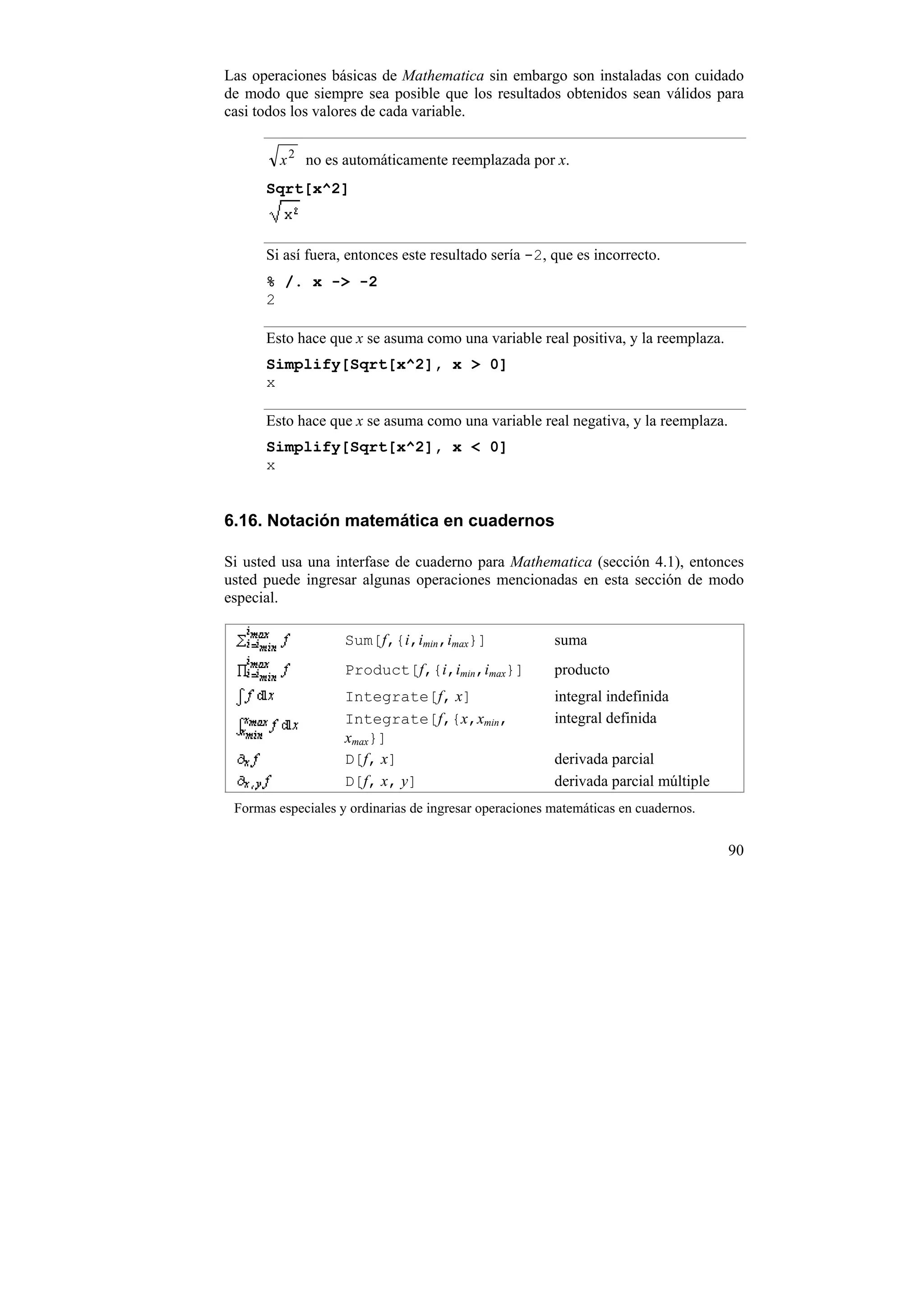 Las operaciones básicas de Mathematica sin embargo son instaladas con cuidado
de modo que siempre sea posible que los resultados obtenidos sean válidos para
casi todos los valores de cada variable.


        x 2 no es automáticamente reemplazada por x.
      Sqrt[x^2]



      Si así fuera, entonces este resultado sería -2, que es incorrecto.
      % /. x -> -2
      2

      Esto hace que x se asuma como una variable real positiva, y la reemplaza.
      Simplify[Sqrt[x^2], x > 0]
      x

      Esto hace que x se asuma como una variable real negativa, y la reemplaza.
      Simplify[Sqrt[x^2], x < 0]
      x


6.16. Notación matemática en cuadernos

Si usted usa una interfase de cuaderno para Mathematica (sección 4.1), entonces
usted puede ingresar algunas operaciones mencionadas en esta sección de modo
especial.

                    Sum[f,{i,imin,imax}]                suma
                    Product[f,{i,imin,imax}]            producto
                    Integrate[f, x]                     integral indefinida
                    Integrate[f,{x,xmin,                integral definida
                    xmax}]
                    D[f, x]                             derivada parcial
                    D[f, x, y]                          derivada parcial múltiple
 Formas especiales y ordinarias de ingresar operaciones matemáticas en cuadernos.


                                                                                    90
 