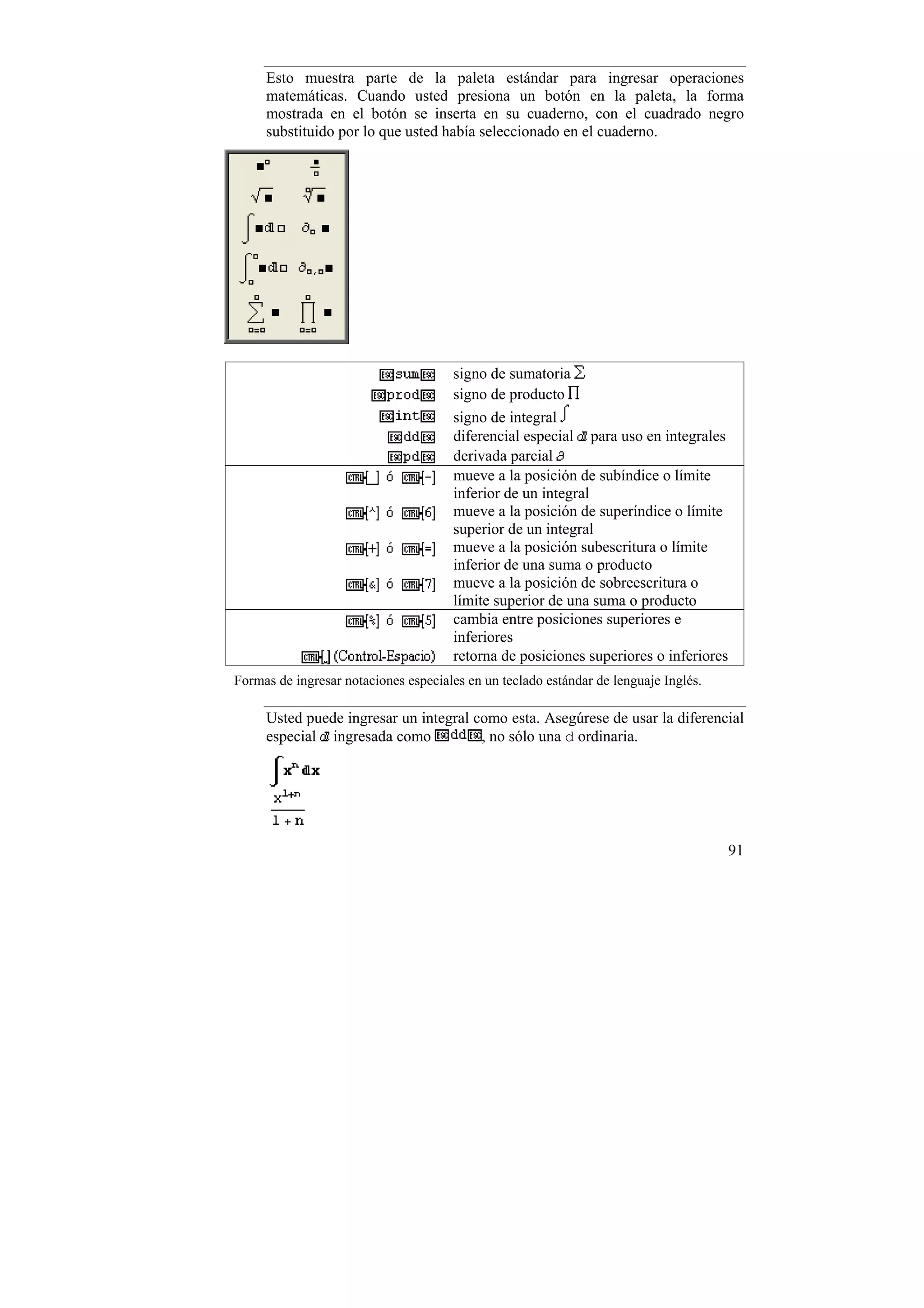 Esto muestra parte de la paleta estándar para ingresar operaciones
     matemáticas. Cuando usted presiona un botón en la paleta, la forma
     mostrada en el botón se inserta en su cuaderno, con el cuadrado negro
     substituido por lo que usted había seleccionado en el cuaderno.




                                      signo de sumatoria
                                      signo de producto
                                      signo de integral
                                      diferencial especial para uso en integrales
                                      derivada parcial
                                      mueve a la posición de subíndice o límite
                                      inferior de un integral
                                      mueve a la posición de superíndice o límite
                                      superior de un integral
                                      mueve a la posición subescritura o límite
                                      inferior de una suma o producto
                                      mueve a la posición de sobreescritura o
                                      límite superior de una suma o producto
                                      cambia entre posiciones superiores e
                                      inferiores
                                      retorna de posiciones superiores o inferiores
Formas de ingresar notaciones especiales en un teclado estándar de lenguaje Inglés.

     Usted puede ingresar un integral como esta. Asegúrese de usar la diferencial
     especial ingresada como           , no sólo una d ordinaria.




                                                                                      91
 