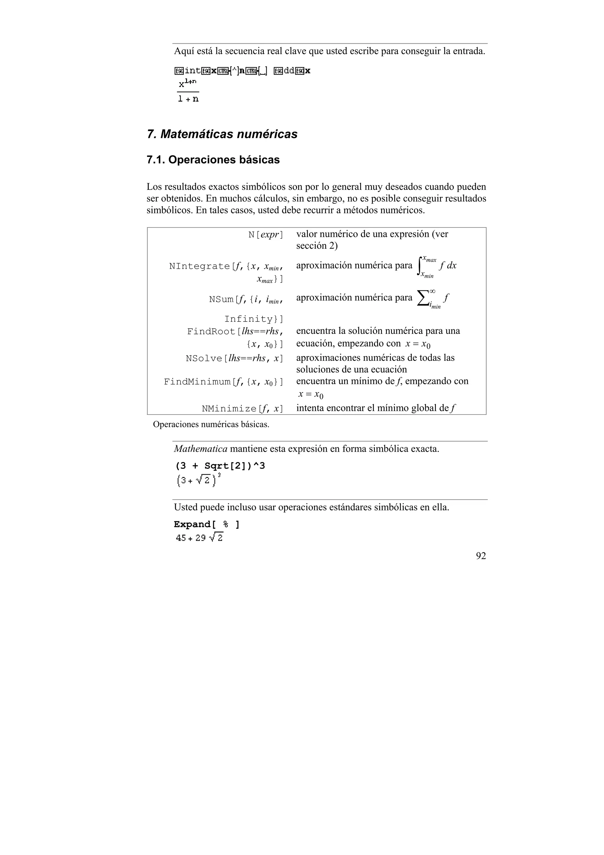 Aquí está la secuencia real clave que usted escribe para conseguir la entrada.




7. Matemáticas numéricas

7.1. Operaciones básicas

Los resultados exactos simbólicos son por lo general muy deseados cuando pueden
ser obtenidos. En muchos cálculos, sin embargo, no es posible conseguir resultados
simbólicos. En tales casos, usted debe recurrir a métodos numéricos.

                         N[expr]    valor numérico de una expresión (ver
                                    sección 2)
                                                                    xmax
     NIntegrate[f,{x, xmin,
                    xmax}]
                                    aproximación numérica para    ∫xmin
                                                                           f dx

                                                                       ∞
               NSum[f,{i, imin,     aproximación numérica para    ∑i   min
                                                                             f

               Infinity}]
         FindRoot[lhs==rhs,         encuentra la solución numérica para una
                    {x, x0}]        ecuación, empezando con x = x0
         NSolve[lhs==rhs, x]        aproximaciones numéricas de todas las
                                    soluciones de una ecuación
    FindMinimum[f,{x, x0}]          encuentra un mínimo de f, empezando con
                                     x = x0
             NMinimize[f, x]        intenta encontrar el mínimo global de f
 Operaciones numéricas básicas.

      Mathematica mantiene esta expresión en forma simbólica exacta.
      (3 + Sqrt[2])^3



      Usted puede incluso usar operaciones estándares simbólicas en ella.
      Expand[ % ]


                                                                                  92
 