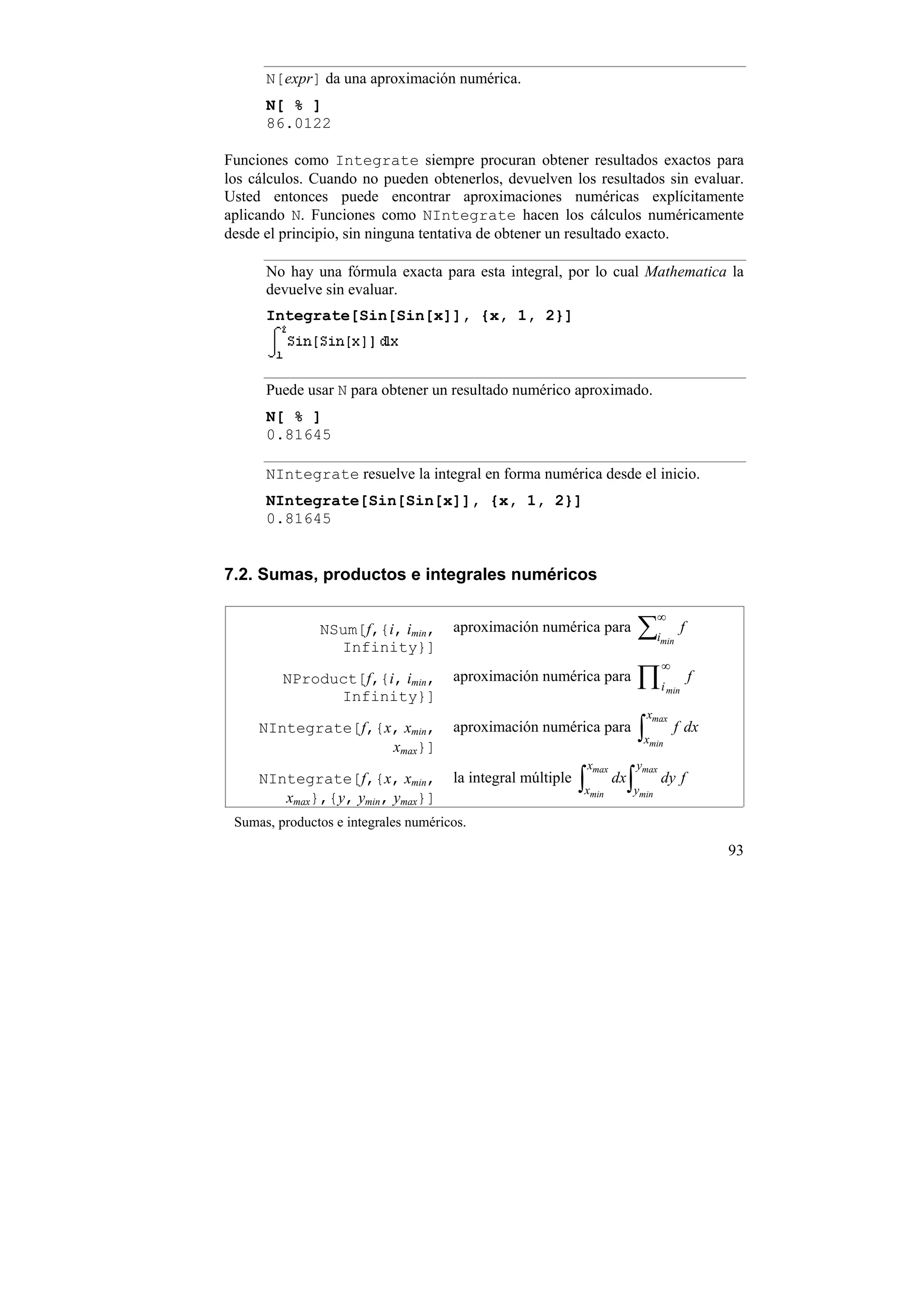 N[expr] da una aproximación numérica.
      N[ % ]
      86.0122

Funciones como Integrate siempre procuran obtener resultados exactos para
los cálculos. Cuando no pueden obtenerlos, devuelven los resultados sin evaluar.
Usted entonces puede encontrar aproximaciones numéricas explícitamente
aplicando N. Funciones como NIntegrate hacen los cálculos numéricamente
desde el principio, sin ninguna tentativa de obtener un resultado exacto.

      No hay una fórmula exacta para esta integral, por lo cual Mathematica la
      devuelve sin evaluar.
      Integrate[Sin[Sin[x]], {x, 1, 2}]



      Puede usar N para obtener un resultado numérico aproximado.
      N[ % ]
      0.81645

      NIntegrate resuelve la integral en forma numérica desde el inicio.
      NIntegrate[Sin[Sin[x]], {x, 1, 2}]
      0.81645


7.2. Sumas, productos e integrales numéricos

                                                                                 ∞
               NSum[f,{i, imin,       aproximación numérica para           ∑i     min
                                                                                           f
                 Infinity}]
                                                                                  ∞
         NProduct[f,{i, imin,         aproximación numérica para           ∏i        min
                                                                                               f
               Infinity}]
                                                                               xmax
     NIntegrate[f,{x, xmin,
                    xmax}]
                                      aproximación numérica para           ∫x  min
                                                                                      f dx

                                                              xmax         ymax
     NIntegrate[f,{x, xmin,
        xmax},{y, ymin, ymax}]
                                      la integral múltiple   ∫x
                                                              min
                                                                     dx   ∫y
                                                                           min
                                                                                  dy f

 Sumas, productos e integrales numéricos.

                                                                                                   93
 