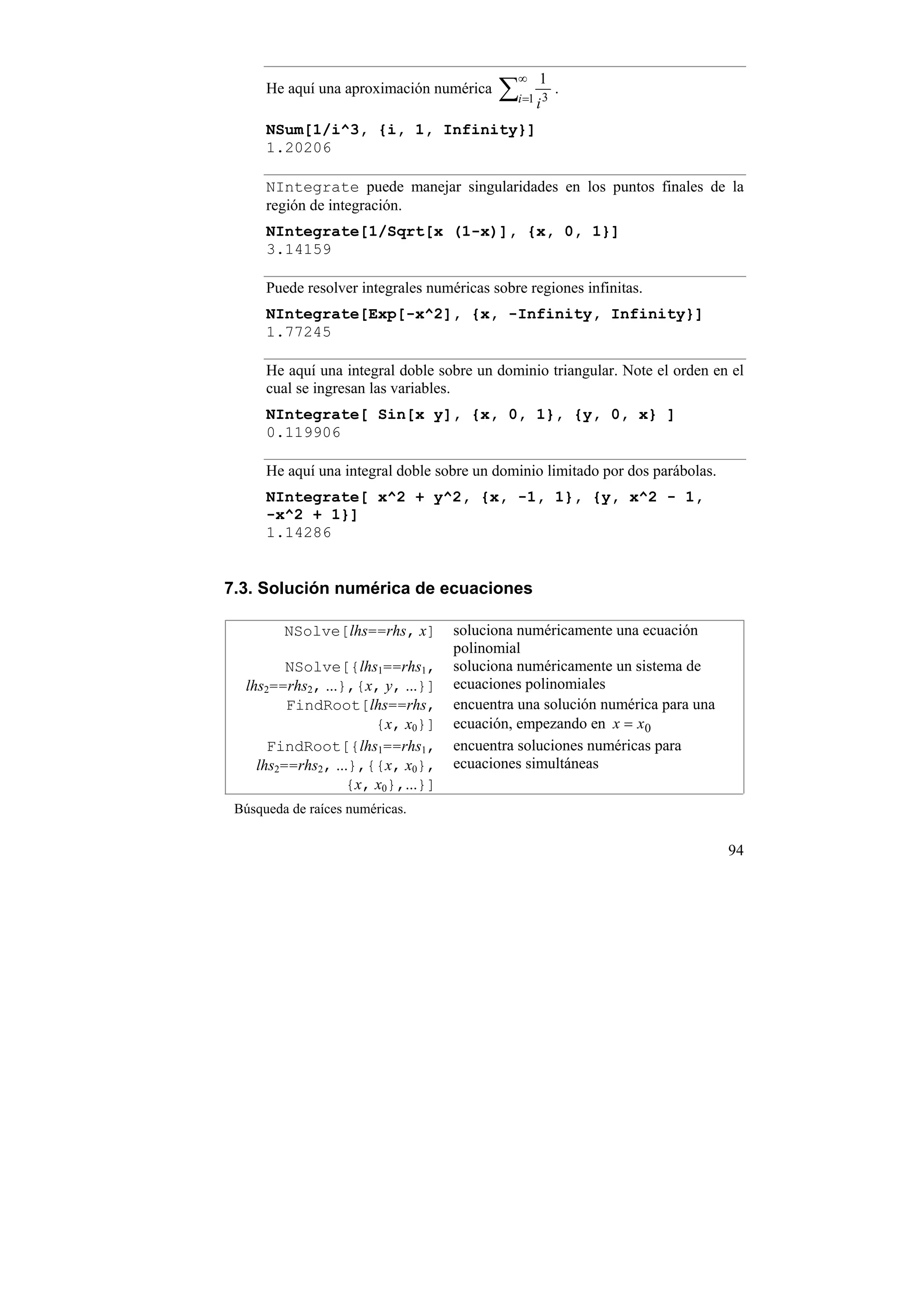 ∞   1
      He aquí una aproximación numérica    ∑i=1 i 3 .
      NSum[1/i^3, {i, 1, Infinity}]
      1.20206

      NIntegrate puede manejar singularidades en los puntos finales de la
      región de integración.
      NIntegrate[1/Sqrt[x (1-x)], {x, 0, 1}]
      3.14159

      Puede resolver integrales numéricas sobre regiones infinitas.
      NIntegrate[Exp[-x^2], {x, -Infinity, Infinity}]
      1.77245

      He aquí una integral doble sobre un dominio triangular. Note el orden en el
      cual se ingresan las variables.
      NIntegrate[ Sin[x y], {x, 0, 1}, {y, 0, x} ]
      0.119906

      He aquí una integral doble sobre un dominio limitado por dos parábolas.
      NIntegrate[ x^2 + y^2, {x, -1, 1}, {y, x^2 - 1,
      -x^2 + 1}]
      1.14286


7.3. Solución numérica de ecuaciones

         NSolve[lhs==rhs, x]        soluciona numéricamente una ecuación
                                    polinomial
         NSolve[{lhs1==rhs1,        soluciona numéricamente un sistema de
  lhs2==rhs2, ...},{x, y, ...}]     ecuaciones polinomiales
         FindRoot[lhs==rhs,         encuentra una solución numérica para una
                      {x, x0}]      ecuación, empezando en x = x0
      FindRoot[{lhs1==rhs1,         encuentra soluciones numéricas para
    lhs2==rhs2, ...},{{x, x0},      ecuaciones simultáneas
                  {x, x0},...}]
 Búsqueda de raíces numéricas.


                                                                                94
 