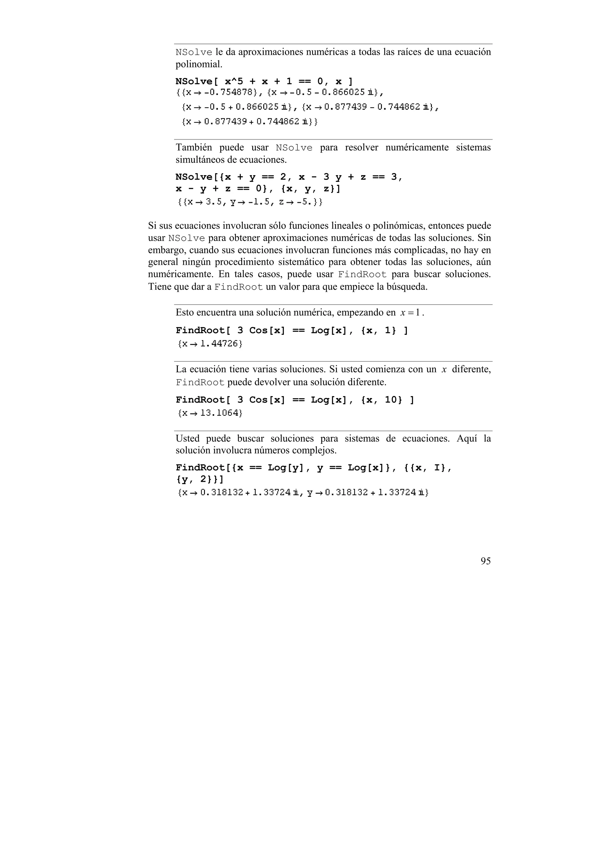 NSolve le da aproximaciones numéricas a todas las raíces de una ecuación
      polinomial.
      NSolve[ x^5 + x + 1 == 0, x ]




      También puede usar NSolve para resolver numéricamente sistemas
      simultáneos de ecuaciones.
      NSolve[{x + y == 2, x - 3 y + z == 3,
      x - y + z == 0}, {x, y, z}]


Si sus ecuaciones involucran sólo funciones lineales o polinómicas, entonces puede
usar NSolve para obtener aproximaciones numéricas de todas las soluciones. Sin
embargo, cuando sus ecuaciones involucran funciones más complicadas, no hay en
general ningún procedimiento sistemático para obtener todas las soluciones, aún
numéricamente. En tales casos, puede usar FindRoot para buscar soluciones.
Tiene que dar a FindRoot un valor para que empiece la búsqueda.

      Esto encuentra una solución numérica, empezando en x = 1 .
      FindRoot[ 3 Cos[x] == Log[x], {x, 1} ]


      La ecuación tiene varias soluciones. Si usted comienza con un x diferente,
      FindRoot puede devolver una solución diferente.
      FindRoot[ 3 Cos[x] == Log[x], {x, 10} ]


      Usted puede buscar soluciones para sistemas de ecuaciones. Aquí la
      solución involucra números complejos.
      FindRoot[{x == Log[y], y == Log[x]}, {{x, I},
      {y, 2}}]




                                                                               95
 