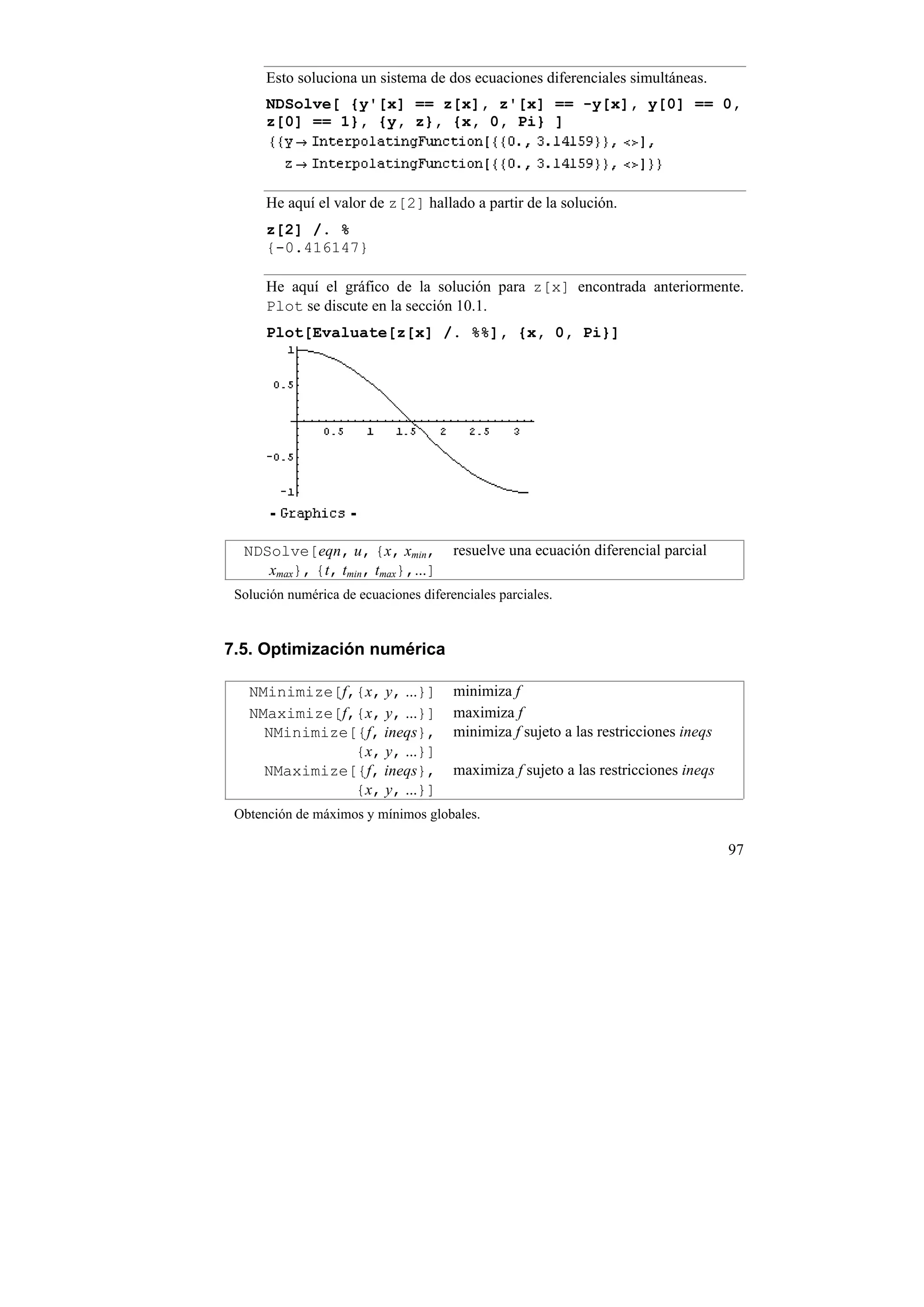 Esto soluciona un sistema de dos ecuaciones diferenciales simultáneas.
      NDSolve[ {y'[x] == z[x], z'[x] == -y[x], y[0] == 0,
      z[0] == 1}, {y, z}, {x, 0, Pi} ]




      He aquí el valor de z[2] hallado a partir de la solución.
      z[2] /. %
      {-0.416147}

      He aquí el gráfico de la solución para z[x] encontrada anteriormente.
      Plot se discute en la sección 10.1.
      Plot[Evaluate[z[x] /. %%], {x, 0, Pi}]




  NDSolve[eqn, u, {x, xmin,            resuelve una ecuación diferencial parcial
     xmax}, {t, tmin, tmax},...]
 Solución numérica de ecuaciones diferenciales parciales.


7.5. Optimización numérica

   NMinimize[f,{x, y, ...}]            minimiza f
   NMaximize[f,{x, y, ...}]            maximiza f
     NMinimize[{f, ineqs},             minimiza f sujeto a las restricciones ineqs
               {x, y, ...}]
     NMaximize[{f, ineqs},             maximiza f sujeto a las restricciones ineqs
               {x, y, ...}]
 Obtención de máximos y mínimos globales.

                                                                                     97
 