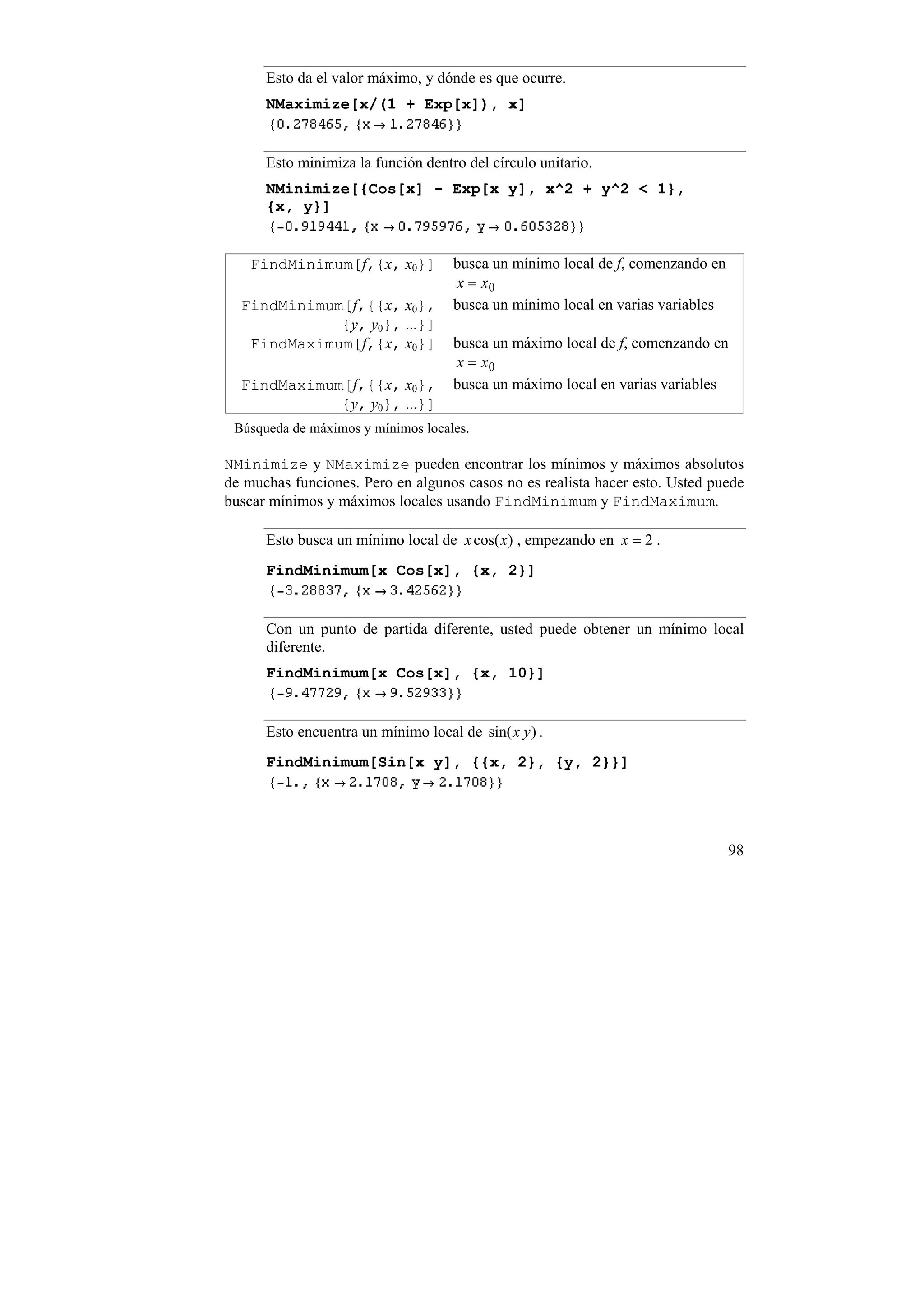Esto da el valor máximo, y dónde es que ocurre.
      NMaximize[x/(1 + Exp[x]), x]


      Esto minimiza la función dentro del círculo unitario.
      NMinimize[{Cos[x] - Exp[x y], x^2 + y^2 < 1},
      {x, y}]


    FindMinimum[f,{x, x0}]           busca un mínimo local de f, comenzando en
                                     x = x0
  FindMinimum[f,{{x, x0},            busca un mínimo local en varias variables
             {y, y0}, ...}]
   FindMaximum[f,{x, x0}]            busca un máximo local de f, comenzando en
                                     x = x0
  FindMaximum[f,{{x, x0},            busca un máximo local en varias variables
             {y, y0}, ...}]
 Búsqueda de máximos y mínimos locales.

NMinimize y NMaximize pueden encontrar los mínimos y máximos absolutos
de muchas funciones. Pero en algunos casos no es realista hacer esto. Usted puede
buscar mínimos y máximos locales usando FindMinimum y FindMaximum.

      Esto busca un mínimo local de x cos(x) , empezando en x = 2 .
      FindMinimum[x Cos[x], {x, 2}]


      Con un punto de partida diferente, usted puede obtener un mínimo local
      diferente.
      FindMinimum[x Cos[x], {x, 10}]


      Esto encuentra un mínimo local de sin( x y ) .
      FindMinimum[Sin[x y], {{x, 2}, {y, 2}}]




                                                                                 98
 