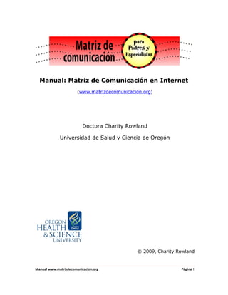 Manual: Matriz de Comunicación en Internet
(www.matrizdecomunicacion.org)
Doctora Charity Rowland
Universidad de Salud y Ciencia de Oregón
© 2009, Charity Rowland
Manual www.matrizdecomunicacion.org Página 1
 
