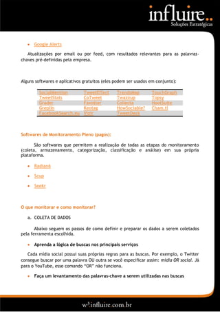    Google Alerts

   Atualizações por email ou por feed, com resultados relevantes para as palavras-
chaves pré-definidas pela empresa.



Alguns softwares e aplicativos gratuitos (eles podem ser usados em conjunto):

         SocialMention         TweetEffect     TrendsMap        TouchGraph
         TweetStats            CoTweet         Twazzup          Topsy
         Grader                Favotter        Collecta         HootSuite
         Greplin               Keotag          HowSociable?     Cham.tl
         FacebookSearch.eu     Vizir           TweetDeck



Softwares de Monitoramento Pleno (pagos):

       São softwares que permitem a realização de todas as etapas do monitoramento
(coleta, armazenamento, categorização, classificação e análise) em sua própria
plataforma.

      Radian6

      Scup

      Seekr



O que monitorar e como monitorar?

   a. COLETA DE DADOS

       Abaixo seguem os passos de como definir e preparar os dados a serem coletados
pela ferramenta escolhida.

      Aprenda a lógica de buscas nos principais serviços

   Cada mídia social possui suas próprias regras para as buscas. Por exemplo, o Twitter
consegue buscar por uma palavra OU outra se você especificar assim: mídia OR social. Já
para o YouTube, esse comando “OR” não funciona.

      Faça um levantamento das palavras-chave a serem utilizadas nas buscas
 