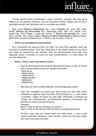 Levante palavras-chave relacionadas à marca, produtos, mercado. Não seja muito
seletivo em um primeiro momento, faça um brainstorm mesmo. Depois você irá filtrar
quais palavras são mais relevantes para os resultados que deseja.

   Aqui, inclua Palavras Institucionais (Ex.: Fiat); Produtos (Ex.: Uno, Mille, Stilo,
Siena); Palavras de concorrentes (Ex.: Volkswagen, Bora, Polo, Fox, Honda, Civic,
Honda City, Ford, Ranger, e assim por diante...); Palavras de mercado (Ex.: carro,
pneu, minivan, 4x4, tração, sedan); Palavras em geral relacionadas à marca (eventos,
patrocínios, parceiros, pessoas-chave – o Diretor, por exemplo, e outros).

      Defina sua estratégia de monitoramento

   Com o brainstorm de palavras-chave em mãos, fica mais fácil organizar como irão
funcionar os monitoramentos. Uma dica importante é: não misture dados de sua marca
com dados de concorrente, por exemplo. Abra um monitoramento para cada. Essa
separação ajuda a entender os custos de cada monitoramento e o como alocar os
recursos disponíveis.

      Refine, monte e teste suas palavras-chave

          o Faça um levantamento das variações das palavras-chave, ou seja, as formas
            que as pessoas podem buscar por aquela informação.
            - Mídia Social
            - Mídias Sociais
            - “Mídia Social”
            - “Mídias Sociais”
            - MídiaSocial
            - MídiasSociais

          o Não deixe de incluir também apelidos, erros de digitação e grafia.

          o Faça uma montagem das buscas que serão feitas em cada rede social,
            utilizando as regras de cada uma delas. O SCUP possui um guia para ajudar
            a entender a lógica de busca em cada rede, facilitando a formação de
            “frases” de monitoramento, principalmente quando a ferramenta não
            permite um número elevado de buscas.
            Exemplos:
            Busca 1: Nike air OR shox OR dunk (no twitter)
            Busca 2: Nike air OR nike shox OR nike dunk (no google blog search)

          o No final, teste cada uma dessas buscas nas redes sociais, e veja se elas
            trazem resultados relevantes. Caso contrário, pense em uma nova lógica
            para fazer essa busca funcionar.
 