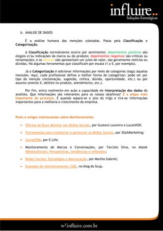 b. ANÁLISE DE DADOS

      É a análise humana das menções coletadas. Passa pela Classificação e
Categorização.

       A Classificação normalmente ocorre por sentimento: depoimentos positivos são
elogios e/ou indicações da marca ou do produto; depoimentos negativos são críticas ou
reclamações; e os neutros não apresentam um juízo de valor, são geralmente notícias ou
dúvidas. Há algumas ferramentas que classificam por escala (1 a 5, por exemplo).

      Já a Categorização é adicionar informações por meio de categorias (tags) àquelas
menções. Aqui, cada profissional define a melhor forma de categorizar: pode ser por
tipo da menção (reclamação, sugestão, crítica, dúvida, oportunidade, etc.) ou por
assunto (evento X, defeito no produto, atendimento, etc.).

       Por fim, entra realmente em ação a capacidade de interpretação dos dados do
analista. Que informações são relevantes para os nossos objetivos? É a etapa mais
importante do processo. É quando separa-se o joio do trigo e tira-se informações
importantes para a melhoria e crescimento da empresa.



Posts e artigos interessantes sobre Monitoramento:

      Oficina de Buzz Monitor em Mídias Sociais, por Gustavo Loureiro e LucasVGR;

      Ferramentas para monitorar e gerenciar as Mídias Sociais, por 2GetMarketing;

      SocialCRM, por E.Life;

      Monitoramento de Marcas e Conversações, por Tarcízio Silva, no ebook
       #MidiasSociais: Perspectivas, tendências e reflexões;

      Redes Sociais: Estratégias e Mensuração, por Martha Gabriel;

      Exemplo de monitoramento: CQC, no blog do Scup.
 