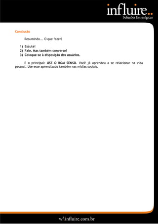 Conclusão

     Resumindo... O que fazer?

  1) Escute!
  2) Fale. Mas também converse!
  3) Coloque-se à disposição dos usuários.

      E o principal: USE O BOM SENSO. Você já aprendeu a se relacionar na vida
pessoal. Use esse aprendizado também nas mídias sociais.
 