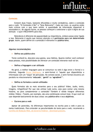 Conteúdo

       Existem duas frases, bastante difundidas e muito verdadeiras, sobre o conteúdo
para a web: “O Conteúdo é Rei” e “Seja Relevante”. Cada vez mais, os usuários estão
mais críticos com o que leem online. A quantidade de informação disponível é
assustadora e, de alguma forma, as pessoas começam a selecionar o que é digno de sua
atenção – o que é RELEVANTE para elas.

       Relevância é diferente de popularidade ou importância, embora possa estar ligada
a isso. Relevante é aquilo que merece atenção e é pertinente para um determinado
grupo. Assim, quem define se o conteúdo é relevante é o público-alvo.



Algumas recomendações:

      Defina seu público-alvo

   Tente conhecê-lo, descubra seus gostos, seus hábitos. Quanto melhor você conhecer
essas pessoas, mais possibilidades de oferecer um conteúdo relevante você vai ter.

      Defina a linguagem a ser utilizada

    No geral, a melhor linguagem para se comunicar na web é algo entre o formal e o
informal. Segundo Bruno Rodrigues, o semi-formal é “aquele que disponibiliza a
informação com um „toque‟ de persuasão. No contato social, o semi-formal encontra um
paralelo no relacionamento „educado‟, „gentil‟ ou „agradável‟”.

      Defina os formatos a serem utilizados

    Quais formatos são os mais atraentes para o seu público? Vídeo, áudio, texto,
imagens, infográficos? Por que não utilizar tudo junto, seja para contar uma mesma
história, ou para complementar o conteúdo? Também é válido integrar diferentes
mídias: Vídeos + Tweets, por exemplo, são uma combinação comum hoje. O que você vai
usar depende basicamente de duas coisas: seu público-alvo e seus objetivos.

      Escreva para a web

   Apesar de parecidas, há diferenças importantes na escrita para a web e para os
meios tradicionais. Para entender as peculiaridades do texto para a web, recomendo a
Cartilha de Redação Web, do Governo Federal - download gratuito.
 