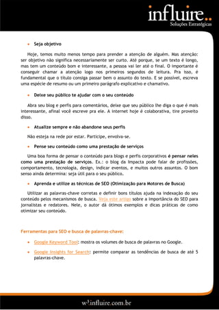    Seja objetivo

   Hoje, temos muito menos tempo para prender a atenção de alguém. Mas atenção:
ser objetivo não significa necessariamente ser curto. Até porque, se um texto é longo,
mas tem um conteúdo bom e interessante, a pessoa vai ler até o final. O importante é
conseguir chamar a atenção logo nos primeiros segundos de leitura. Pra isso, é
fundamental que o título consiga passar bem o assunto do texto. E se possível, escreva
uma espécie de resumo ou um primeiro parágrafo explicativo e chamativo.

      Deixe seu público te ajudar com o seu conteúdo

    Abra seu blog e perfis para comentários, deixe que seu público lhe diga o que é mais
interessante, afinal você escreve pra ele. A internet hoje é colaborativa, tire proveito
disso.

      Atualize sempre e não abandone seus perfis

   Não esteja na rede por estar. Participe, envolva-se.

      Pense seu conteúdo como uma prestação de serviços

   Uma boa forma de pensar o conteúdo para blogs e perfis corporativos é pensar neles
como uma prestação de serviços. Ex.: o blog da Impacta pode falar de profissões,
comportamento, tecnologia, design, indicar eventos, e muitos outros assuntos. O bom
senso ainda determina: seja útil para o seu público.

      Aprenda e utilize as técnicas de SEO (Otimização para Motores de Busca)

   Utilizar as palavras-chave corretas e definir bons títulos ajuda na indexação do seu
conteúdo pelos mecanismos de busca. Veja este artigo sobre a importância do SEO para
jornalistas e redatores. Nele, o autor dá ótimos exemplos e dicas práticas de como
otimizar seu conteúdo.



Ferramentas para SEO e busca de palavras-chave:

      Google Keyword Tool: mostra os volumes de busca de palavras no Google.

      Google Insights for Search: permite comparar as tendências de busca de até 5
       palavras-chave.
 