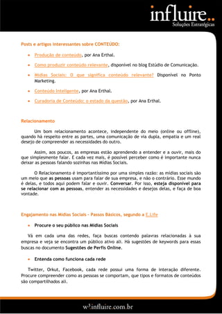 Posts e artigos interessantes sobre CONTEÚDO:

      Produção de conteúdo, por Ana Erthal.

      Como produzir conteúdo relevante, disponível no blog Estúdio de Comunicação.

      Mídias Sociais: O que significa conteúdo relevante? Disponível no Ponto
       Marketing.

      Conteúdo Inteligente, por Ana Erthal.

      Curadoria de Conteúdo: o estado da questão, por Ana Erthal.



Relacionamento

      Um bom relacionamento acontece, independente do meio (online ou offline),
quando há respeito entre as partes, uma comunicação de via dupla, empatia e um real
desejo de compreender as necessidades do outro.

      Assim, aos poucos, as empresas estão aprendendo a entender e a ouvir, mais do
que simplesmente falar. E cada vez mais, é possível perceber como é importante nunca
deixar as pessoas falando sozinhas nas Mídias Sociais.

       O Relacionamento é importantíssimo por uma simples razão: as mídias sociais são
um meio que as pessoas usam para falar de sua empresa, e não o contrário. Esse mundo
é delas, e todos aqui podem falar e ouvir. Conversar. Por isso, esteja disponível para
se relacionar com as pessoas, entender as necessidades e desejos delas, e faça de boa
vontade.



Engajamento nas Mídias Sociais – Passos Básicos, segundo a E.Life

      Procure o seu público nas Mídias Sociais

   Vá em cada uma das redes, faça buscas contendo palavras relacionadas à sua
empresa e veja se encontra um público ativo ali. Há sugestões de keywords para essas
buscas no documento Sugestões de Perfis Online.

      Entenda como funciona cada rede

   Twitter, Orkut, Facebook, cada rede possui uma forma de interação diferente.
Procure compreender como as pessoas se comportam, que tipos e formatos de conteúdos
são compartilhados ali.
 
