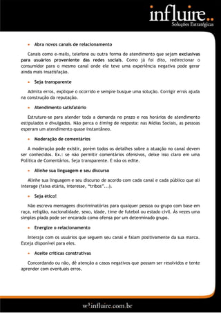    Abra novos canais de relacionamento

   Canais como e-mails, telefone ou outra forma de atendimento que sejam exclusivas
para usuários proveniente das redes sociais. Como já foi dito, redirecionar o
consumidor para o mesmo canal onde ele teve uma experiência negativa pode gerar
ainda mais insatisfação.

      Seja transparente

   Admita erros, explique o ocorrido e sempre busque uma solução. Corrigir erros ajuda
na construção da reputação.

      Atendimento satisfatório

    Estruture-se para atender toda a demanda no prazo e nos horários de atendimento
estipulados e divulgados. Não perca o timing de resposta: nas Mídias Sociais, as pessoas
esperam um atendimento quase instantâneo.

      Moderação de comentários

   A moderação pode existir, porém todos os detalhes sobre a atuação no canal devem
ser conhecidos. Ex.: se não permitir comentários ofensivos, deixe isso claro em uma
Política de Comentários. Seja transparente. E não os edite.

      Alinhe sua linguagem e seu discurso

   Alinhe sua linguagem e seu discurso de acordo com cada canal e cada público que ali
interage (faixa etária, interesse, “tribos”...).

      Seja ético!

   Não escreva mensagens discriminatórias para qualquer pessoa ou grupo com base em
raça, religião, nacionalidade, sexo, idade, time de futebol ou estado civil. Às vezes uma
simples piada pode ser encarada como ofensa por um determinado grupo.

      Energize o relacionamento

   Interaja com os usuários que seguem seu canal e falam positivamente da sua marca.
Esteja disponível para eles.

      Aceite críticas construtivas

   Concordando ou não, dê atenção a casos negativos que possam ser resolvidos e tente
aprender com eventuais erros.
 