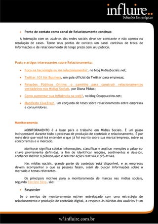    Ponto de contato como canal de Relacionamento contínuo

    A interação com os usuários das redes sociais deve ser constante e não apenas na
resolução de casos. Torne seus pontos de contato um canal contínuo de troca de
informações e de relacionamento de longo prazo com seu público.



Posts e artigos interessantes sobre Relacionamento:

      Foco na tecnologia ou no relacionamento?, no blog MidiasSociais.net;

      Twitter 101 for Business, um guia official do Twitter para empresas;

      Relações Públicas Online: o caminho para             construir   relacionamentos
       verdadeiros nas Mídias Sociais, por Diana Pádua;

      Como aumentar sua influência na web?, no blog Ocappuccino.net;

      Manifesto ClueTrain, um conjunto de teses sobre relacionamento entre empresas
       e consumidores.



Monitoramento

       MONITORAMENTO é a base para o trabalho em Mídias Sociais. É um passo
indispensável durante todo o processo de produção de conteúdo e relacionamento. É por
meio dele que você irá entender o que já foi escrito sobre sua marca/empresa, sobre os
concorrentes e o mercado.

      Monitorar significa coletar informações, classificar e analisar menções a palavras-
chave previamente definidas, a fim de identificar reações, sentimentos e desejos,
conhecer melhor o público-alvo e realizar ações reativas e pró-ativas.

     Nas mídias sociais, grande parte do conteúdo está disponível, e as empresas
devem acompanhar o que as pessoas falam, além de buscar informações sobre o
mercado e temas relevantes.

      Os principais motivos para o monitoramento de marcas nas mídias sociais,
segundo Tarcízio Silva, são:

      Responder

    Se o serviço de monitoramento estiver entrelaçado com uma estratégia de
relacionamento e produção de conteúdo digital, a resposta às dúvidas dos usuários é um
 