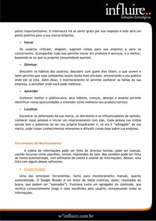 ponto importantíssimo. O internauta irá se sentir grato por sua resposta e este será um
ponto positivo para a sua marca/empresa.

      Inovar

   Os usuários criticam, elogiam, sugerem coisas para sua empresa e para os
concorrentes. Acompanhar tudo isso permite inovar em produtos e serviços, e o melhor,
baseando-se no que os próprios consumidores querem.

      Otimizar

   Descobrir os hábitos dos usuários, descobrir com quem eles falam, o que ouvem e
leem permite que suas campanhas sejam muito mais eficazes, encontrando o seu público
onde ele já está. Além disso, o monitoramento te permite conhecer as falhas da sua
empresa, e perceber onde você pode melhorar.

      Aprender

   Conhecer melhor o público-alvo, seus hábitos, crenças, desejos e anseios permite
identificar novas oportunidades e entender como melhorar seu produto/serviço.

      Localizar

   Encontrar os defensores da sua marca, os detratores e os influenciadores de opinião,
conhecer essas pessoas e iniciar um relacionamento com elas. Cada pessoa nas mídias
sociais tem o potencial de ser seu próprio broadcaster e, se ela é “advogada” da sua
marca, pode trazer conhecimentos relevantes e difundir coisas boas sobre sua empresa.



Ferramentas de Monitoramento

       A coleta de informações pode ser feita de diversas formas: pode ser manual,
usando recursos como planilhas, textos, impressões de tela. Mas também pode ser feita
de forma automatizada, com softwares de coleta e análise de informações. Abaixo, uma
lista com alguns desses softwares:

      Google Reader

    Uma das principais ferramentas, tanto para monitoramento manual, quanto
automatizado. O Google Reader é um leitor de feeds (notícias, posts, resultados de
busca, que podem ser “assinados”). Funciona como um agregador de conteúdo, que
verifica constantemente blogs e sites escolhidos pelo usuário, armazenando todas as
informações.
 