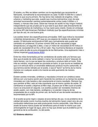 El aceite y su filtro se deben cambiar con la regularidad que recomienda el
fabricante, normalmente la recomendación es cada 10.000-15.000 Km o cada 6
meses lo que ocurra primero. No hay tema más rodeado de engaños, mitos
urbanos y marketing que este, puesto que muchos lubricentros viven de esta
actividad recomiendan cambios extremadamente cortos (cada 3.000km o 3
meses), o marcas más caras. Sobre las marcas de aceite no hay ningún instituto
independiente que las pruebe por lo que todo lo que dicen sale directamente de
sus departamentos de marketing y no hay razón para creerlo. Existe sin embargo
la norma API (del American Petroleum Institute) que fija especificaciones mínimas
por tipo de uso, es una buena guía.
Los aceites tienen dos especificaciones principales: SAE (que indica la viscosidad
a distintas temperaturas) y API (que es una especie de medida de calidad del
aceite). El fabricante recomienda el SAE pero normalmente esto puede ser
cambiado sin problemas. El primer número SAE es de viscosidad a bajas
temperaturas y el segundo a altas, o sea un índice de viscosidad 20-40 indica un
grado de viscosidad 20 en frio y 40 en calor. Hay muchísima literatura al respecto
y gran parte de ella es pura propaganda de los fabricantes. Una explicación más o
menos imparcial puede leerse AQUI
Entre los mitos fomentados por los vendedores de aceite está uno famoso que
dice que el aceite de cierta calidad o marca "se convierte en barro" después de
cierto tiempo, con lo que se tapan los conductos y produce daño al motor. Este
mito es mentira, ningún aceite se convierte en barro, lo que ocurre en realidad es
que si el vehículo tiene un encendido defectuoso produce mucho carboncillo, el
que termina siendo retirado por el aceite, o sea el "barro" se forma de la misma
manera con cualquier aceite si la mezcla se está quemando de manera
defectuosa.
Existen aceites minerales, sintéticos y mezclados (mineral con sintético) estos
últimos son una buena opción pero haciendo los cambios en su tiempo los aceites
minerales son más baratos y dan exactamente el mismo resultado. Siempre hay
que cambiar el filtro, esto es más importante que el mismo cambio de aceite. Si
cambiamos el aceite y dejamos el filtro viejo, al pasar por el filtro sucio el aceite
nuevo se ensuciará en seguida. Los aceites pueden ser reciclados (hechos de
aceite usado), son más baratos, ecológicos y no pierden ninguna de las
propiedades de un aceite de primer uso, de hecho el uso de aceite reciclado es
recomendado por la API.
Si el aceite se pone negro o espeso al poco tiempo de uso, no es problema de la
calidad del aceite (como muchos dueños de lubricentro hacen creer) sino de una
combustión defectuosa que está produciendo mucho carbochillo. Usar filtros de
aceite de buena marca puede ser beneficioso para el motor lo mismo que usar
anticongelante en lugar de agua, pero no hay que olvidar que el problema por lo
general es de la combustión, no del aceite.
6.3 Sistema eléctrico
 