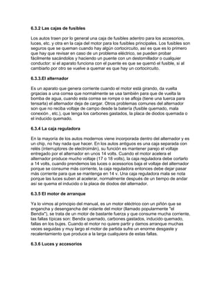 6.3.2 Las cajas de fusibles
Los autos traen por lo general una caja de fusibles adentro para los accesorios,
luces, etc. y otra en la caja del motor para los fusibles principales. Los fusibles son
seguros que se queman cuando hay algún cortocircuito, así es que es lo primero
que hay que revisar en caso de un problema eléctrico, se pueden probar
fácilmente sacándolos y haciendo un puente con un destornillador o cualquier
conductor: si el aparato funciona con el puente es que se quemó el fusible, si al
cambiarlo por otro se vuelve a quemar es que hay un cortocircuito.
6.3.3.El alternador
Es un aparato que genera corriente cuando el motor está girando, da vuelta
grqacias a una correa que normalmente se usa también para que de vuelta la
bomba de agua, cuando esta correa se rompe o se afloja (tiene una tuerca para
tensarla) el alternador deja de cargar. Otros problemas comunes del alternador
son que no reciba voltaje de campo desde la batería (fusible quemado, mala
conexión , etc.), que tenga los carbones gastados, la placa de diodos quemada o
el inducido quemado.
6.3.4 La caja reguladora
En la mayoría de los autos modernos viene incorporada dentro del alternador y es
un chip, no hay nada que hacer. En los autos antiguos es una caja separada con
relés (interruptores de electroimán), su función es mantener parejo el voltaje
entregado por el alternador en unos 14 volts. Cuando el motor acelera el
alternador produce mucho voltaje (17 o 18 volts), la caja reguladora debe cortarlo
a 14 volts, cuando prendemos las luces o acessorios baja el voltaje del alternador
porque se consume más corriente, la caja reguladora entonces debe dejar pasar
más corriente para que se mantenga en 14 v. Una caja reguladora mala se nota
porque las luces suben al acelerar, normalmente después de un tiempo de andar
así se quema el inducido o la placa de diodos del alternador.
6.3.5 El motor de arranque
Ya lo vimos al principio del manual, es un motor eléctrico con un piñón que se
engancha y desengancha del volante del motor (llamado popularmente "el
Bendix"), se trata de un motor de bastante fuerza y que consume mucha corriente,
las fallas típicas son: Bendix quemado, carbones gastados, inducido quemado,
fallas en los bujes. Cuando el motor no quiere partir y damos arranque muchas
veces seguidas y muy largo el motor de partida sufre un enorme desgaste y
recalentamiento que produce a la larga cualquiera de estas fallas.
6.3.6 Luces y accesorios
 