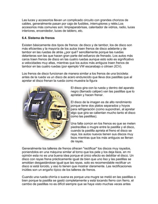 Las luces y accesorios llevan un complicado circuito con grandes chorizos de
cables, generalmente pasan por caja de fusibles, interruptores y relés.Los
accesorios más comunes son: limpiaparabrisas, calentador de vidrios, radio, luces
interiores, encendedor, luces de tablero, etc.
6.4. Sistema de frenos
Existen básicamente dos tipos de frenos: de disco y de tambor, los de disco son
más eficientes y la mayoría de los autos traen frenos de disco adelante y de
tambor en las ruedas de atrás ¿por qué? sencillamente porque las ruedas
delanteras son las que hacen gran parte del esfuerzo de frenado. Los autos más
caros traen frenos de disco en las cuatro ruedas aunque esto solo es significativo
a velocidades muy altas, mientras que los autos más antiguos traen frenos de
tambor en las cuatro ruedas (por ejemplo VW escarabajo o citroen 2CV).
Los frenos de disco funcionan de manera similar a los frenos de una bicicleta:
antes de la rueda va un disco de acero endurecido que lleva dos pastillas que al
apretar el disco frenan la rueda como muestra la figura
El disco gira con la rueda y dentro del aparato
negro (llamado caliper) van las pastillas que lo
aprietan y hacen frenar.
El disco de la imagen es de alto rendimiento
porque tiene dos platos separados y hoyos
para refrigeración (como supondran, al apretar
algo que gira se calientan mucho tanto el disco
como las pastillas).
Una falla común en los frenos es que se meten
piedrecillas o mugre entre la pastilla y el disco,
cuando la pastilla aprieta el freno el disco se
raya, los autos nuevos tienen sus discos muy
lisos mientras que los más antiguos se llenan
de rayas.
Generalmente los talleres de frenos ofrecen "rectificar" los discos muy rayados,
poniendolos en una máquina similar al torno que los pela y los deja lisos, en mi
opinión esta no es una buena idea porque el único efecto es debilitar el disco. Un
disco con rayas frena prácticamente igual de bien que uno liso y las pastillas se
amoldan desgastándose igual que las rayas. solo es recomendable rectifcar un
disco si está torcido, y eso lo tienen que mostrar claramente. Las rectificaciones
inútiles son un engaño típico de los talleres de frenos.
Cuando una rueda chirría o suena es porque una mugre se metió en las pastillas o
bien porque la pastilla se gastó completamente y está tocando fierro con fierro, el
cambio de pastillas no es difícil siempre que se haya visto muchas veces antes
 