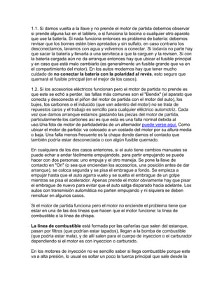 1.1. Si damos vuelta a la llave y no prende el motor de partida debemos observar
si prende alguna luz en el tablero, o si funciona la bocina o cualquier otro aparato
que use la batería. Si nada funciona entonces es problema de batería: debemos
revisar que los bornes estén bien apretados y sin sulfato, en caso contrario los
desconectamos, lavamos con agua y volvemos a conectar. Si todavía no parte hay
que sacar la batería y llevarla a una serviteca a que la carguen y la revisen. Si con
la batería cargada aún no da arranque entonces hay que ubicar el fusible principal
y en caso que esté malo cambiarlo (es generalmente un fusible grande que va en
el compartimiento del motor). En los autos modernos hay que tener mucho
cuidado de no conectar la batería con la polaridad al revés, esto seguro que
quemará el fusible principal (en el mejor de los casos).
1.2. Si los accesorios eléctricos funcionan pero el motor de partida no prende es
que este se echó a perder, las fallas más comunes son el "Bendix" (el aparato que
conecta y desconecta el piñon del motor de partida con el motor del auto), los
bujes, los carbones o el inducido (que van adentro del motor) no se trata de
repuestos caros y el trabajo es sencillo para cualquier eléctrico automotríz. Cada
vez que damos arranque estamos gastando las piezas del motor de partida,
particularmente los carbones así es que esta es una falla normal debida al
uso.Una foto de motor de partidadetrás de un alternador puede verse aqui. Como
ubicar el motor de partida: va colocado a un costado del motor por su altura media
o baja. Una falla menos frecuente es la chapa donde damos el contacto que
también podría estar desconectada o con algún fusible quemado.
En cualquiera de los dos casos anteriores, si el auto tiene cambios manuales se
puede echar a andar fácilmente empujandolo, para partir empujando se puede
hacer con dos personas: uno empuja y el otro maneja. Se pone la llave de
contacto en "On" (o sea que enciendan los accesorios, una posición antes de dar
arranque), se coloca segunda y se pisa el embrague a fondo. Se empieza a
empujar hasta que el auto agarra vuelo y se suelta el embrague de un golpe
mientras se pisa el acelerador. Apenas prende el motor obviamente hay que pisar
el embrague de nuevo para evitar que el auto salga disparado hacia adelante. Los
autos con transmisión automática no parten empujando y ni siquiera se deben
remolcar en algunos casos.
Si el motor de partida funciona pero el motor no enciende el problema tiene que
estar en una de las dos líneas que hacen que el motor funcione: la línea de
combustible o la línea de chispa.
La línea de combustible está formada por las cañerías que salen del estanque,
pasan por filtros (que podrían estar tapados), llegan a la bomba de combustible
(que podría estar mala), y de allí salen para el cuerpo de inyeccion o el carburador
dependiendo si el motor es con inyeccion o carburado.
En los motores de inyección no es sencillo saber si llega combustible porque este
va a alta presión, lo usual es soltar un poco la tuerca principal que sale desde la
 