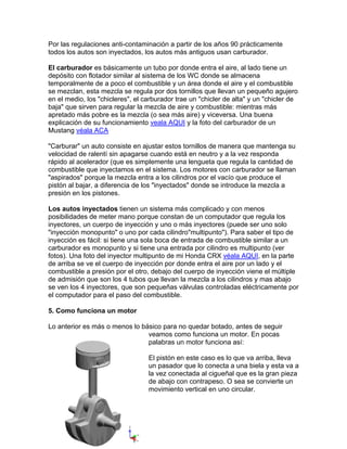 Por las regulaciones anti-contaminación a partir de los años 90 prácticamente
todos los autos son inyectados, los autos más antiguos usan carburador.
El carburador es básicamente un tubo por donde entra el aire, al lado tiene un
depósito con flotador similar al sistema de los WC donde se almacena
temporalmente de a poco el combustible y un área donde el aire y el combustible
se mezclan, esta mezcla se regula por dos tornillos que llevan un pequeño agujero
en el medio, los "chicleres", el carburador trae un "chicler de alta" y un "chicler de
baja" que sirven para regular la mezcla de aire y combustible: mientras más
apretado más pobre es la mezcla (o sea más aire) y viceversa. Una buena
explicación de su funcionamiento veala AQUI y la foto del carburador de un
Mustang véala ACA
"Carburar" un auto consiste en ajustar estos tornillos de manera que mantenga su
velocidad de ralentí sin apagarse cuando está en neutro y a la vez responda
rápido al acelerador (que es simplemente una lengueta que regula la cantidad de
combustible que inyectamos en el sistema. Los motores con carburador se llaman
"aspirados" porque la mezcla entra a los cilindros por el vacío que produce el
pistón al bajar, a diferencia de los "inyectados" donde se introduce la mezcla a
presión en los pistones.
Los autos inyectados tienen un sistema más complicado y con menos
posibilidades de meter mano porque constan de un computador que regula los
inyectores, un cuerpo de inyección y uno o más inyectores (puede ser uno solo
"inyección monopunto" o uno por cada cilindro"multipunto"). Para saber el tipo de
inyección es fácil: si tiene una sola boca de entrada de combustible similar a un
carburador es monopunto y si tiene una entrada por cilindro es multipunto (ver
fotos). Una foto del inyector multipunto de mi Honda CRX véala AQUI, en la parte
de arriba se ve el cuerpo de inyección por donde entra el aire por un lado y el
combustible a presión por el otro, debajo del cuerpo de inyección viene el múltiple
de admisión que son los 4 tubos que llevan la mezcla a los cilindros y mas abajo
se ven los 4 inyectores, que son pequeñas válvulas controladas eléctricamente por
el computador para el paso del combustible.
5. Como funciona un motor
Lo anterior es más o menos lo básico para no quedar botado, antes de seguir
veamos como funciona un motor. En pocas
palabras un motor funciona así:
El pistón en este caso es lo que va arriba, lleva
un pasador que lo conecta a una biela y esta va a
la vez conectada al cigueñal que es la gran pieza
de abajo con contrapeso. O sea se convierte
movimiento vertical en uno circular.
un
 