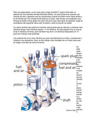 Pero se preguntarán ¿y por qué sube y baja el pistón?, bueno todo esto va
adentro de una cámara cerrada llamada cilindro, en esa cámara se inyecta una
mezcla de aire y gasolina que es comprimida cuando el pìstón corre hacia arriba y
se enciende por una chispa producida por la bujía, esto acusa una explosión que
empuja al pistón hacia abajo con gran fuerza lo que hace girar al cigueñal, luego el
contrapeso del cigueñal hace subir el pistón y todo el asunto se repite.
Un motor tendrá más potencia mientras más grande sea la cámara y mientras más
cilindros tenga. Hay motores desde 1 a 16 cilindros. El más popular hoy en día es
el de 4 cilindros en línea, pero también hay de 6 u 8 cilindroa dispuestos en "v"
para los motores más potentes.
Los motores de uno o dos cilindros se usan normalmente en motos, motosierras y
motores muy pequeños. Aquí va otro dibujo más completo de un motor para que
se hagan una idea de como funciona
En
este
caso
tenem
os dos
cilind
s en
líne
los
pisto
s se
mu
an
dentro
de sus
cilindro
s
(como
si
estos
fueran
transp
are
s) y
arri
se ven
las
bujías
y las
válvu
s.
ro
a,
ne
estr
nte
ba
la
 