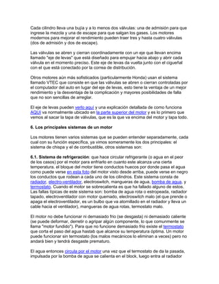 Cada cilindro lleva una bujía y a lo menos dos válvulas: una de admisión para qu
ingrese la mezcla y una de escape para que salgan los gases. Los motores
modernos para mejorar el rendimiento pueden traer tres y hasta cuatro válvulas
(dos de ad
e
misión y dos de escape).
Las válvulas se abren y cierran coordinadamente con un eje que llevan encima
llamado "eje de levas" que está diseñado para empujar hacia abajo y abrir cada
válvula en el momento preciso. Este eje de levas da vuelta junto con el cigueñal
con el que está conectado por la correa de distribución.
Otros motores aún más sofisticados (particularmente Honda) usan el sistema
llamado VTEC que consiste en que las válvulas se abren o cierran controladas por
el computador del auto en lugar del eje de levas, esto tiene la ventaja de un mejor
rendimiento y la desventaja de la complicación y mayores posibilidades de falla
que no son sencillas de arreglar.
El eje de levas pueden verlo aquí y una explicación detallada de como funciona
AQUI va normalmente ubicado en la parte superior del motor y es lo primero que
vemos al sacar la tapa de válvulas, que es la que va encima del motor y tapa todo.
6. Los principales sistemas de un motor
Los motores tienen varios sistemas que se pueden entender separadamente, cada
cual con su función específica, ya vimos someramente los dos principales: el
sistema de chispa y el de combustible, otros sistemas son:
6.1. Sistema de refrigeración: que hace circular refrigerante (o agua en el peor
de los casos) por el motor para enfriarlo en cuanto este alcanza una cierta
temperatura. el bloque del motor tiene conductos huecos por donde pasa el agua
como puede verse en esta foto del motor visto desde arriba, puede verse en negro
los conductos que rodean a cada uno de los cilindros. Este sistema consta de
radiador, electro-ventilador, electroswitch, mangueras de agua, bomba de agua, y
termostato. Cuando el motor se sobrecalienta es que ha fallado alguno de estos.
Las fallas típicas de este sistema son: bomba de agua rota o estropeada, radiador
tapado, electroventilador con motor quemado, electroswitch malo (el que prende o
apaga el electroventilador, es un bulbo que va atornillado en el radiador y lleva un
cable hacia el ventilador), mangueras de agua rotas, termostato malo.
El motor no debe funcionar ni demasiado frio (se desgasta) ni demasiado caliente
(se puede deformar, derretir o agripar algún componente, lo que comunmente se
llama "motor fundido"). Para que no funcione demasiado frio existe el termostato
que corta el paso del agua hastab que alcance su temperatura óptima. Un motor
puede funcionar sin termostato (los malos mecánicos lo eliminan a veces) pero no
andará bien y tendrá desgaste prematuro.
El agua entonces circula por el motor una vez que el termostato de da la pasada,
impulsada por la bomba de agua se calienta en el block, luego entra al radiador
 