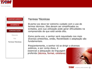 COMPORTAMENTO     Termos Técnicos

  APARÊNCIA
                  O porta-voz deve ter extremo cuidado com o uso de
                  termos técnicos. Eles devem ser simplificados ou
                  evitados, pois sua utilização pode gerar dificuldades na
 COMUNICAÇÃO
                  compreensão do que está sendo dito.
    Discurso
                  Como porta-voz, o senhor será requisitado nos mais
      Voz         diversos ambientes, então, flexibilidade e adaptação são
Termos Técnicos   fundamentais.

                  Freqüentemente, o senhor irá se dirigir a diversos
                  públicos, e por conta disso, é
                  essencial a adequação da linguagem
                  proferida (técnica, formal, cotidiana)
 