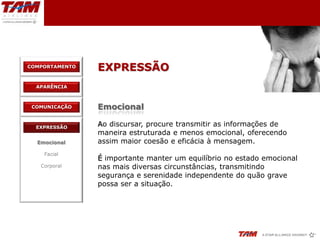 COMPORTAMENTO
                EXPRESSÃO
  APARÊNCIA



 COMUNICAÇÃO    Emocional

  EXPRESSÃO
                Ao discursar, procure transmitir as informações de
                maneira estruturada e menos emocional, oferecendo
  Emocional     assim maior coesão e eficácia à mensagem.
    Facial
                É importante manter um equilíbrio no estado emocional
   Corporal     nas mais diversas circunstâncias, transmitindo
                segurança e serenidade independente do quão grave
                possa ser a situação.
 