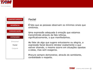 COMPORTAMENTO   Facial

  APARÊNCIA     É fato que as pessoas observam os mínimos sinais que
                emitimos.
 COMUNICAÇÃO
                Uma expressão adequada à emoção que estamos
                transmitindo através da fala reforça,
  EXPRESSÃO     significativamente, o que manifestamos.
   Emocional
                Ao falar de algo que sugere entusiasmo ou alegria, a
    Facial      expressão facial deverá retratar exatamente o que
   Corporal
                estiver dizendo, o mesmo ocorre em situações opostas
                a estas, mas sem exageros.

                Procure sempre demonstrar, através do semblante,
                cordialidade e respeito.
 