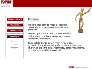 COMPORTAMENTO   Corporal

  APARÊNCIA     Procure ficar com as mãos ao lado do
                corpo, onde os gestos poderão iniciar e
 COMUNICAÇÃO
                terminar.
                Outra sugestão é mantê-las uma apoiada
  EXPRESSÃO     delicadamente sobre a outra, em repouso,
                indicando serenidade.
   Emocional
                Caso esteja diante de um microfone, procure
    Facial
                ajustá-lo à sua altura, ao invés de encurvar-se para
   Corporal     falar mais próximo dele, mantendo, aproximadamente,
                um palmo de distância do queixo.
 