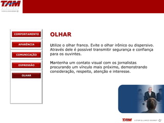 COMPORTAMENTO
                OLHAR
  APARÊNCIA     Utilize o olhar franco. Evite o olhar irônico ou dispersivo.
                Através dele é possível transmitir segurança e confiança
 COMUNICAÇÃO    para os ouvintes.

                Mantenha um contato visual com os jornalistas
  EXPRESSÃO
                procurando um vínculo mais próximo, demonstrando
                consideração, respeito, atenção e interesse.
    OLHAR
 