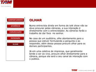 COMPORTAMENTO
                OLHAR
  APARÊNCIA     Numa entrevista direta em forma de talk show não se
                deve procurar pelas câmeras, a sua interação é
                diretamente com o entrevistador. As câmeras farão o
 COMUNICAÇÃO
                trabalho de dar foco no senhor.

  EXPRESSÃO     No caso de um auditório, olhe atentamente para a
                pessoa que estiver formulando a pergunta e ao
    OLHAR       responder, além dessa pessoa procure olhar para os
                demais participantes.

                Já em uma coletiva de imprensa, que geralmente
                tende a ser ao vivo, procure olhar diretamente para a
                câmera, porque ela será o seu canal de interação com
                o público.
 