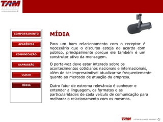 COMPORTAMENTO
                MÍDIA
  APARÊNCIA     Para um bom relacionamento com o receptor é
                necessário que o discurso esteja de acordo com
 COMUNICAÇÃO
                público, principalmente porque ele também é um
                construtor ativo da mensagem.

  EXPRESSÃO     O porta-voz deve estar interado sobre os
                acontecimentos cotidianos nacionais e internacionais,
    OLHAR
                além de ser imprescindível atualizar-se frequentemente
                quanto ao mercado de atuação da empresa.

    MÍDIA       Outro fator de extrema relevância é conhecer e
                entender a linguagem, os formatos e as
                particularidades de cada veículo de comunicação para
                melhorar o relacionamento com os mesmos.
 
