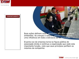 COMPORTAMENTO




                Suas ações definem suas habilidades nos mais variados
                ambientes. As crenças e valores pessoais estabelecem
                uma influência em toda a estrutura da comunicação.

                O porta-voz da empresa torna-se figura pública de
                associação direta e contínua a organização que cede esta
                importante função, visto que seus princípios perfilam os
                mesmos da companhia
 