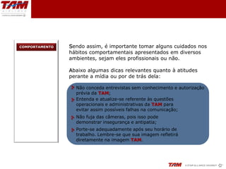COMPORTAMENTO   Sendo assim, é importante tomar alguns cuidados nos
                hábitos comportamentais apresentados em diversos
                ambientes, sejam eles profissionais ou não.

                Abaixo algumas dicas relevantes quanto à atitudes
                perante a mídia ou por de trás dela:

                  Não conceda entrevistas sem conhecimento e autorização
                  prévia da TAM;
                  Entenda e atualize-se referente às questões
                  operacionais e administrativas da TAM para
                  evitar assim possíveis falhas na comunicação;
                  Não fuja das câmeras, pois isso pode
                  demonstrar insegurança e antipatia;
                  Porte-se adequadamente após seu horário de
                  trabalho. Lembre-se que sua imagem refletirá
                  diretamente na imagem TAM.
 