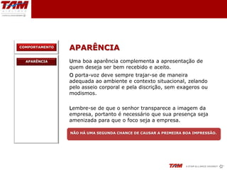 COMPORTAMENTO
                APARÊNCIA
  APARÊNCIA     Uma boa aparência complementa a apresentação de
                quem deseja ser bem recebido e aceito.
                O porta-voz deve sempre trajar-se de maneira
                adequada ao ambiente e contexto situacional, zelando
                pelo asseio corporal e pela discrição, sem exageros ou
                modismos.

                Lembre-se de que o senhor transparece a imagem da
                empresa, portanto é necessário que sua presença seja
                amenizada para que o foco seja a empresa.

                NÃO HÁ UMA SEGUNDA CHANCE DE CAUSAR A PRIMEIRA BOA IMPRESSÃO.
 