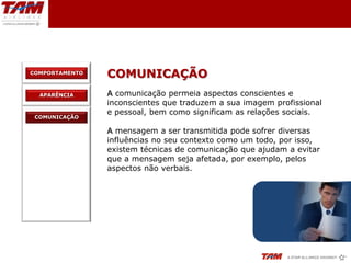COMPORTAMENTO
                COMUNICAÇÃO
  APARÊNCIA     A comunicação permeia aspectos conscientes e
                inconscientes que traduzem a sua imagem profissional
                e pessoal, bem como significam as relações sociais.
 COMUNICAÇÃO

                A mensagem a ser transmitida pode sofrer diversas
                influências no seu contexto como um todo, por isso,
                existem técnicas de comunicação que ajudam a evitar
                que a mensagem seja afetada, por exemplo, pelos
                aspectos não verbais.
 