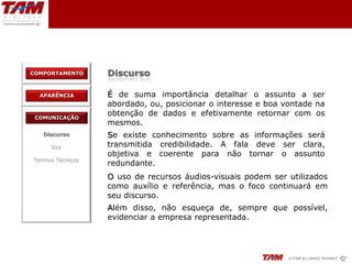COMPORTAMENTO     Discurso

  APARÊNCIA       É de suma importância detalhar o assunto a ser
                  abordado, ou, posicionar o interesse e boa vontade na
 COMUNICAÇÃO
                  obtenção de dados e efetivamente retornar com os
                  mesmos.
   Discurso       Se existe conhecimento sobre as informações será
     Voz          transmitida credibilidade. A fala deve ser clara,
                  objetiva e coerente para não tornar o assunto
Termos Técnicos
                  redundante.
                  O uso de recursos áudios-visuais podem ser utilizados
                  como auxílio e referência, mas o foco continuará em
                  seu discurso.
                  Além disso, não esqueça de, sempre que possível,
                  evidenciar a empresa representada.
 